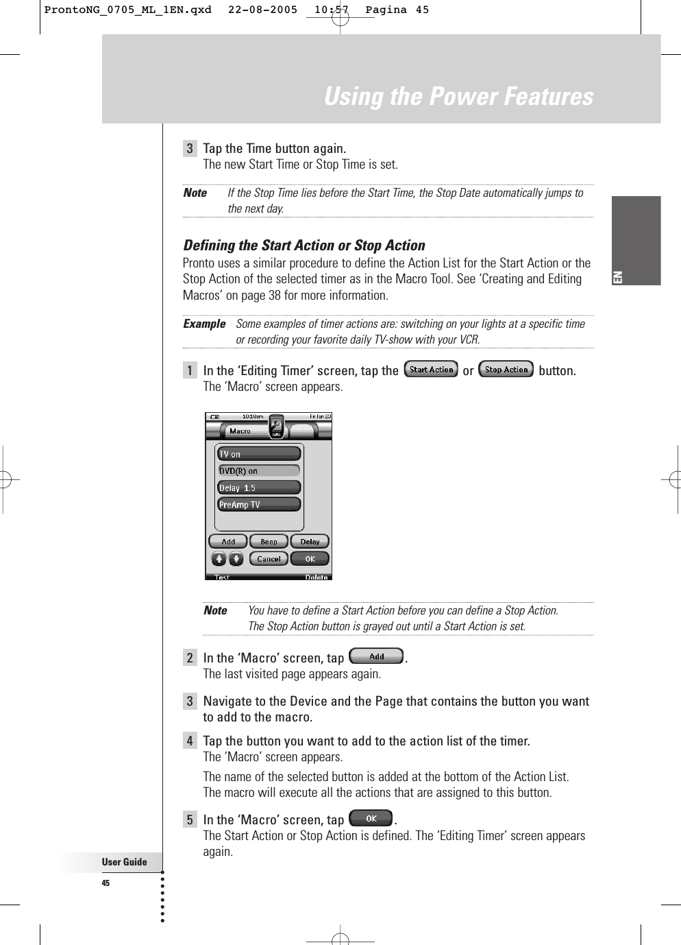 User Guide45EN3Tap the Time button again.The new Start Time or Stop Time is set.Note If the Stop Time lies before the Start Time, the Stop Date automatically jumps tothe next day.Defining the Start Action or Stop ActionPronto uses a similar procedure to define the Action List for the Start Action or theStop Action of the selected timer as in the Macro Tool. See ‘Creating and EditingMacros’ on page 38 for more information.Example Some examples of timer actions are: switching on your lights at a specific timeor recording your favorite daily TV-show with your VCR.1In the ‘Editing Timer’ screen, tap the  or  button.The ‘Macro’ screen appears.Note You have to define a Start Action before you can define a Stop Action. The Stop Action button is grayed out until a Start Action is set.2In the ‘Macro’ screen, tap  .The last visited page appears again.3Navigate to the Device and the Page that contains the button you wantto add to the macro.4Tap the button you want to add to the action list of the timer.The ‘Macro’ screen appears.The name of the selected button is added at the bottom of the Action List. The macro will execute all the actions that are assigned to this button.5In the ‘Macro’ screen, tap  .The Start Action or Stop Action is defined. The ‘Editing Timer’ screen appearsagain. Using the Power FeaturesProntoNG_0705_ML_1EN.qxd  22-08-2005  10:57  Pagina 45