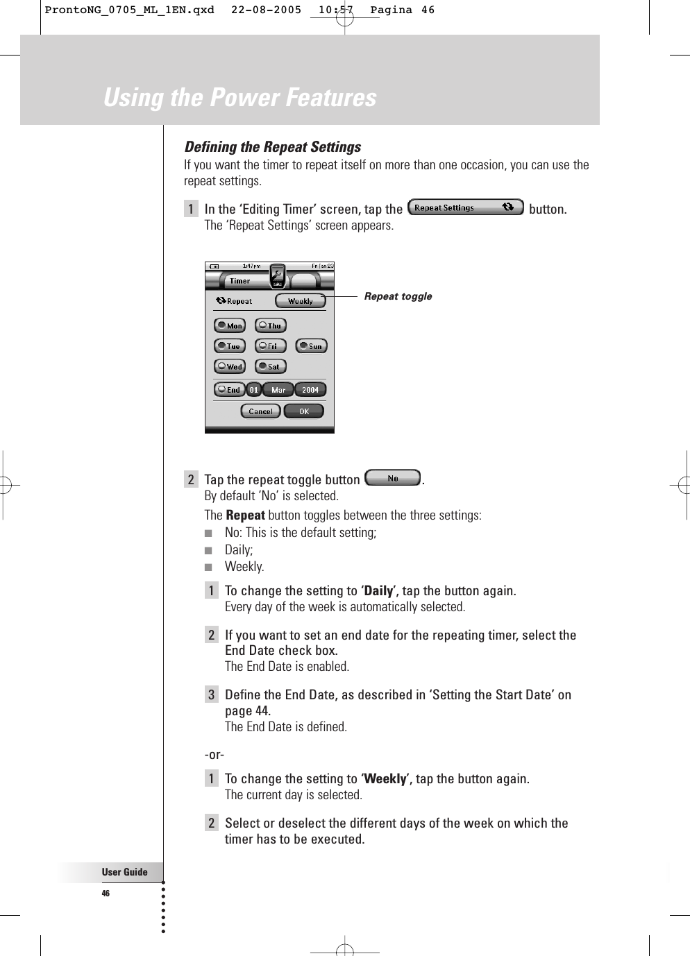 User Guide46Using the Power FeaturesDefining the Repeat SettingsIf you want the timer to repeat itself on more than one occasion, you can use therepeat settings.1In the ‘Editing Timer’ screen, tap the  button.The ‘Repeat Settings’ screen appears.2Tap the repeat toggle button  .By default ‘No’ is selected.The Repeat button toggles between the three settings:■No: This is the default setting;■Daily;■Weekly.1To change the setting to ‘Daily’, tap the button again.Every day of the week is automatically selected.2If you want to set an end date for the repeating timer, select theEnd Date check box.The End Date is enabled.3Define the End Date, as described in ‘Setting the Start Date’ onpage 44.The End Date is defined.-or-1To change the setting to ‘Weekly’, tap the button again.The current day is selected.2Select or deselect the different days of the week on which thetimer has to be executed.Repeat toggleProntoNG_0705_ML_1EN.qxd  22-08-2005  10:57  Pagina 46