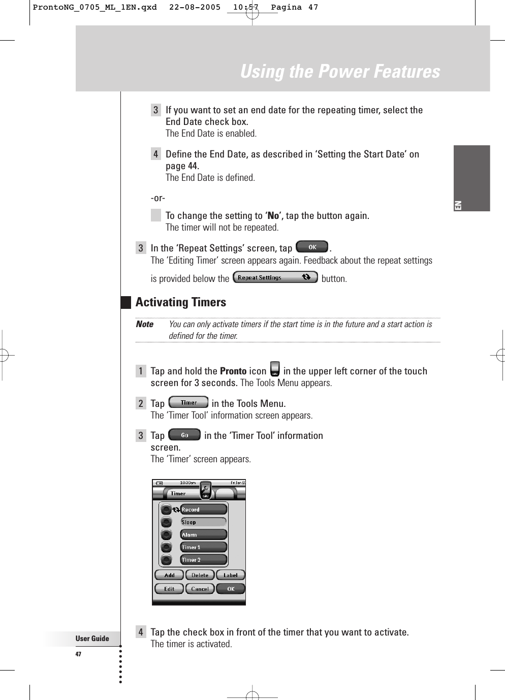 User Guide47ENUsing the Power Features3If you want to set an end date for the repeating timer, select theEnd Date check box.The End Date is enabled.4Define the End Date, as described in ‘Setting the Start Date’ onpage 44.The End Date is defined.-or-To  change the setting to ‘No’, tap the button again.The timer will not be repeated.3In the ‘Repeat Settings’ screen, tap  .The ‘Editing Timer’ screen appears again. Feedback about the repeat settingsis provided below the  button.Activating TimersNote You can only activate timers if the start time is in the future and a start action isdefined for the timer.1Tap and hold the Pronto icon  in the upper left corner of the touchscreen for 3 seconds. The Tools Menu appears.2Tap  in the Tools Menu.The ‘Timer Tool’ information screen appears.3Tap  in the ‘Timer Tool’ information screen.The ‘Timer’ screen appears.4Tap the check box in front of the timer that you want to activate.The timer is activated.ProntoNG_0705_ML_1EN.qxd  22-08-2005  10:57  Pagina 47