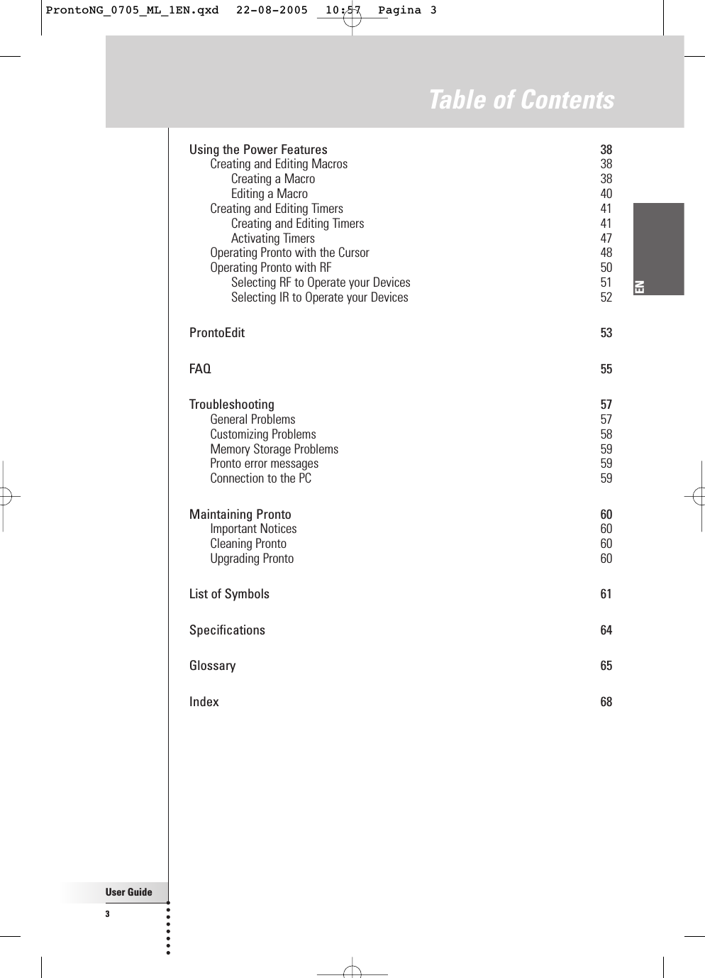 User Guide3ENTable of ContentsUsing the Power Features 38Creating and Editing Macros 38Creating a Macro 38Editing a Macro 40Creating and Editing Timers 41Creating and Editing Timers 41Activating Timers 47Operating Pronto with the Cursor 48Operating Pronto with RF 50Selecting RF to Operate your Devices 51Selecting IR to Operate your Devices 52ProntoEdit 53FAQ 55Troubleshooting 57General Problems 57Customizing Problems 58Memory Storage Problems 59Pronto error messages 59Connection to the PC 59Maintaining Pronto 60Important Notices 60Cleaning Pronto 60Upgrading Pronto 60List of Symbols 61Specifications 64Glossary 65Index 68ProntoNG_0705_ML_1EN.qxd  22-08-2005  10:57  Pagina 3