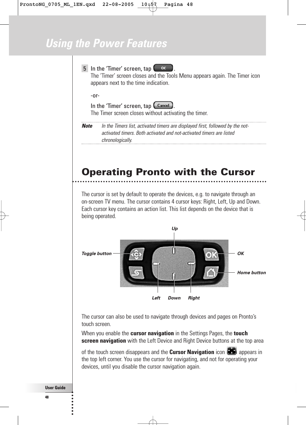 5In the ‘Timer’ screen, tap  .The ‘Timer’ screen closes and the Tools Menu appears again. The Timer iconappears next to the time indication.-or-In the ‘Timer’ screen, tap  .The Timer screen closes without activating the timer.Note In the Timers list, activated timers are displayed first, followed by the not-activated timers. Both activated and not-activated timers are listedchronologically.Operating Pronto with the CursorThe cursor is set by default to operate the devices, e.g. to navigate through an on-screen TV menu. The cursor contains 4 cursor keys: Right, Left, Up and Down.Each cursor key contains an action list. This list depends on the device that isbeing operated.The cursor can also be used to navigate through devices and pages on Pronto’stouch screen. When you enable the cursor navigation in the Settings Pages, the touchscreen navigation with the Left Device and Right Device buttons at the top areaof the touch screen disappears and the Cursor Navigation icon appears inthe top left corner. You use the cursor for navigating, and not for operating yourdevices, until you disable the cursor navigation again.User Guide48Using the Power FeaturesOKHome buttonToggle buttonUpDownLeft RightProntoNG_0705_ML_1EN.qxd  22-08-2005  10:57  Pagina 48