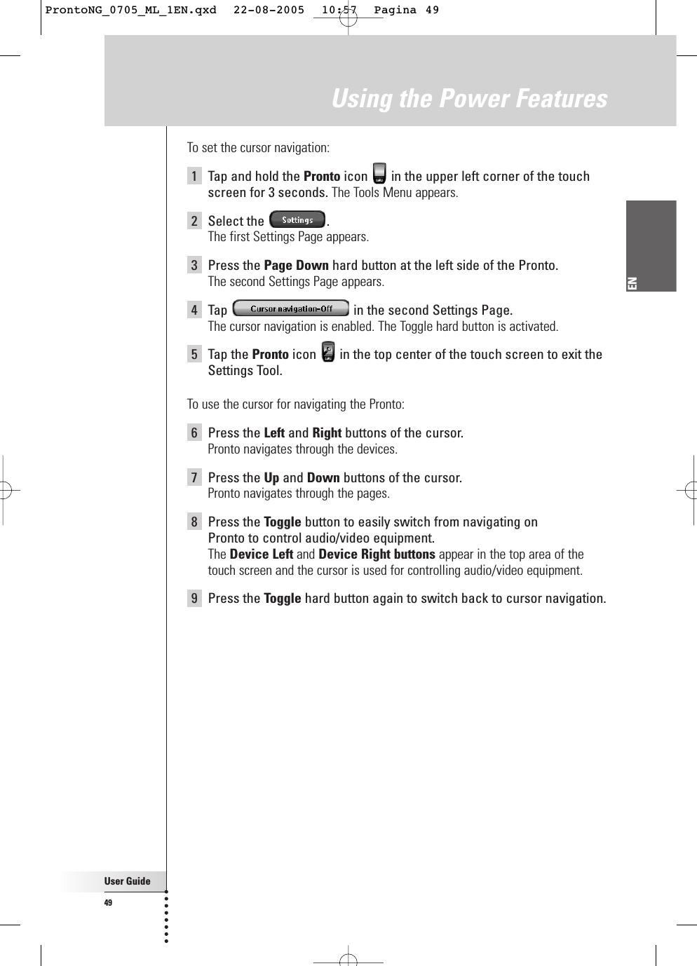 User Guide49ENUsing the Power FeaturesTo set the cursor navigation:1Tap and hold the Pronto icon  in the upper left corner of the touchscreen for 3 seconds. The Tools Menu appears.2Select the  .The first Settings Page appears.3Press the Page Down hard button at the left side of the Pronto.The second Settings Page appears.4Tap  in the second Settings Page.The cursor navigation is enabled. The Toggle hard button is activated.5Tap the Pronto icon  in the top center of the touch screen to exit theSettings Tool.To use the cursor for navigating the Pronto:6Press the Left and Right buttons of the cursor.Pronto navigates through the devices.7Press the Up and Down buttons of the cursor.Pronto navigates through the pages.8Press the Toggle button to easily switch from navigating on Pronto to control audio/video equipment.The Device Left and Device Right buttons appear in the top area of thetouch screen and the cursor is used for controlling audio/video equipment.9Press the Toggle hard button again to switch back to cursor navigation.ProntoNG_0705_ML_1EN.qxd  22-08-2005  10:57  Pagina 49