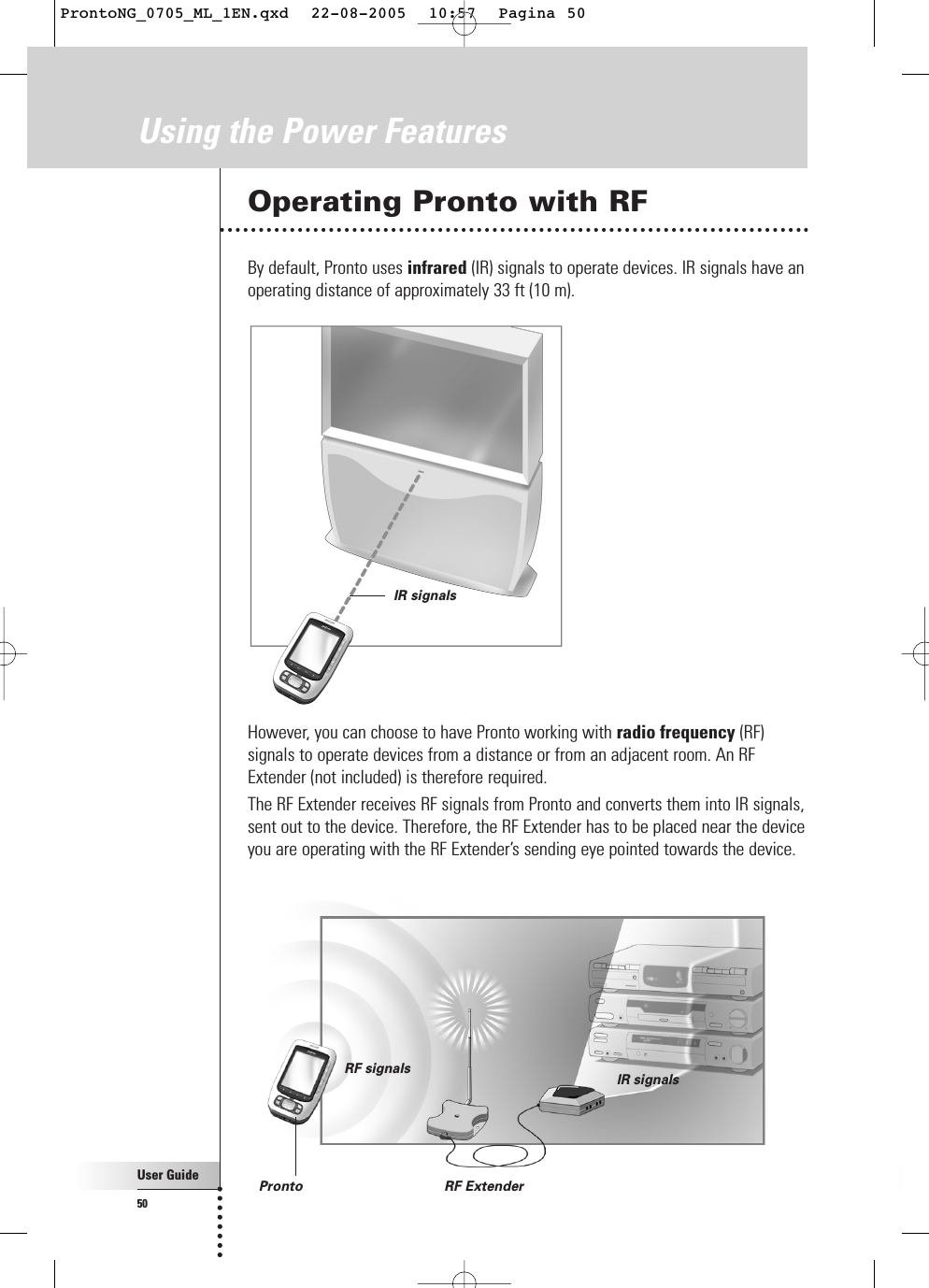 User Guide50Using the Power FeaturesOperating Pronto with RFBy default, Pronto uses infrared (IR) signals to operate devices. IR signals have anoperating distance of approximately 33 ft (10 m).However, you can choose to have Pronto working with radio frequency (RF)signals to operate devices from a distance or from an adjacent room. An RFExtender (not included) is therefore required.The RF Extender receives RF signals from Pronto and converts them into IR signals,sent out to the device. Therefore, the RF Extender has to be placed near the deviceyou are operating with the RF Extender’s sending eye pointed towards the device.IR signalsPronto RF ExtenderRF signals IR signalsProntoNG_0705_ML_1EN.qxd  22-08-2005  10:57  Pagina 50