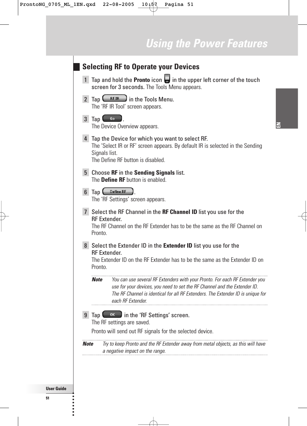 User Guide51ENUsing the Power FeaturesSelecting RF to Operate your Devices1Tap and hold the Pronto icon  in the upper left corner of the touchscreen for 3 seconds. The Tools Menu appears.2Tap  in the Tools Menu.The ‘RF IR Tool’ screen appears.3Tap .The Device Overview appears.4Tap the Device for which you want to select RF.The ‘Select IR or RF’ screen appears. By default IR is selected in the SendingSignals list.The Define RF button is disabled.5Choose RF in the Sending Signals list.The Define RF button is enabled.6Tap .The ‘RF Settings’ screen appears.7Select the RF Channel in the RF Channel ID list you use for the RF Extender.The RF Channel on the RF Extender has to be the same as the RF Channel onPronto.8Select the Extender ID in the Extender ID list you use for the RF Extender.The Extender ID on the RF Extender has to be the same as the Extender ID onPronto.Note You can use several RF Extenders with your Pronto. For each RF Extender youuse for your devices, you need to set the RF Channel and the Extender ID.The RF Channel is identical for all RF Extenders. The Extender ID is unique foreach RF Extender.9Tap  in the ‘RF Settings’ screen.The RF settings are saved.Pronto will send out RF signals for the selected device.Note Try to keep Pronto and the RF Extender away from metal objects, as this will havea negative impact on the range.ProntoNG_0705_ML_1EN.qxd  22-08-2005  10:57  Pagina 51