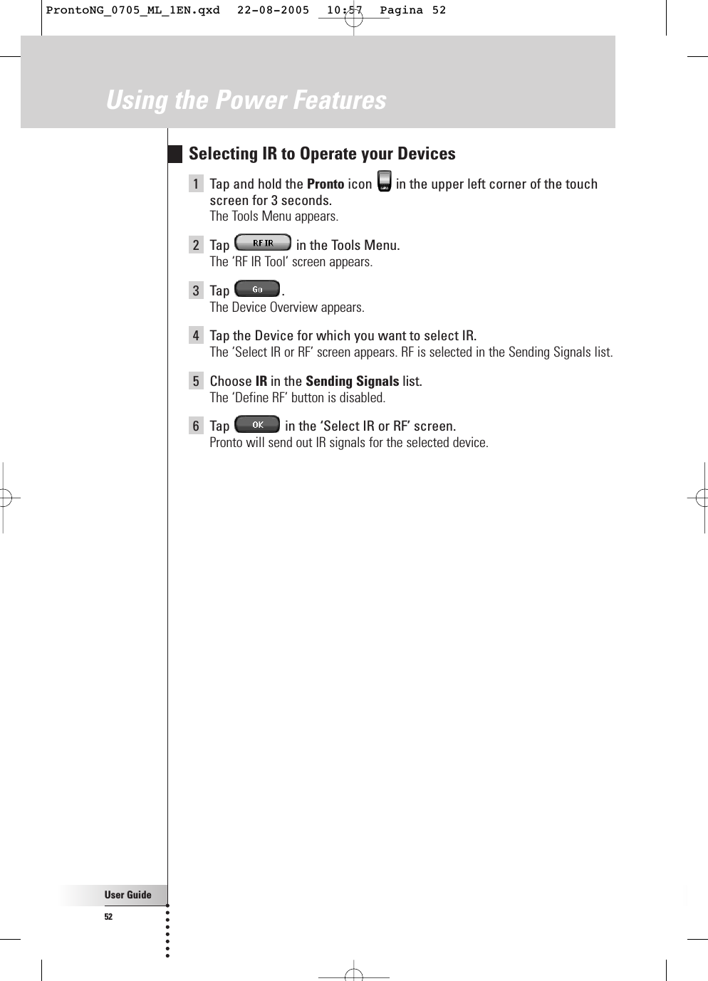 User Guide52Using the Power FeaturesSelecting IR to Operate your Devices1Tap and hold the Pronto icon  in the upper left corner of the touchscreen for 3 seconds. The Tools Menu appears.2Tap  in the Tools Menu.The ‘RF IR Tool’ screen appears.3Tap .The Device Overview appears.4Tap the Device for which you want to select IR.The ‘Select IR or RF’ screen appears. RF is selected in the Sending Signals list.5Choose IR in the Sending Signals list.The ‘Define RF’ button is disabled.6Tap  in the ‘Select IR or RF’ screen.Pronto will send out IR signals for the selected device.ProntoNG_0705_ML_1EN.qxd  22-08-2005  10:57  Pagina 52