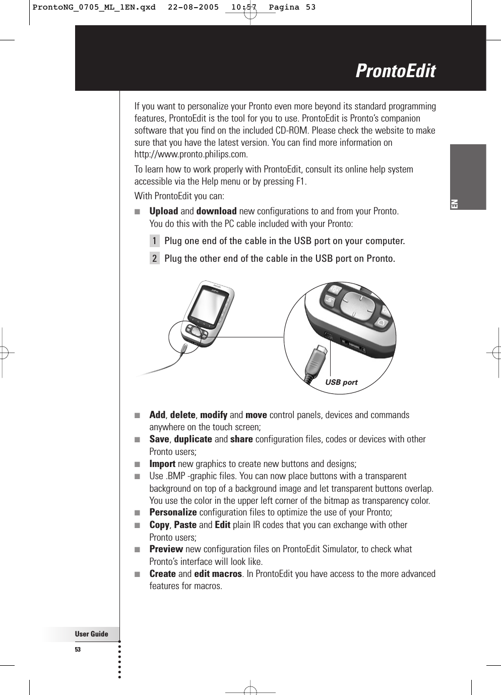 User Guide53ENProntoEditIf you want to personalize your Pronto even more beyond its standard programmingfeatures, ProntoEdit is the tool for you to use. ProntoEdit is Pronto’s companionsoftware that you find on the included CD-ROM. Please check the website to makesure that you have the latest version. You can find more information onhttp://www.pronto.philips.com.To learn how to work properly with ProntoEdit, consult its online help systemaccessible via the Help menu or by pressing F1.With ProntoEdit you can:■Upload and download new configurations to and from your Pronto. You do this with the PC cable included with your Pronto:1Plug one end of the cable in the USB port on your computer.2Plug the other end of the cable in the USB port on Pronto.■Add, delete, modify and move control panels, devices and commandsanywhere on the touch screen;■Save, duplicate and share configuration files, codes or devices with otherPronto users;■Import new graphics to create new buttons and designs;■Use .BMP -graphic files. You can now place buttons with a transparentbackground on top of a background image and let transparent buttons overlap.You use the color in the upper left corner of the bitmap as transparency color.■Personalize configuration files to optimize the use of your Pronto;■Copy, Paste and Edit plain IR codes that you can exchange with other Pronto users;■Preview new configuration files on ProntoEdit Simulator, to check whatPronto’s interface will look like.■Create and edit macros. In ProntoEdit you have access to the more advancedfeatures for macros.USB portProntoNG_0705_ML_1EN.qxd  22-08-2005  10:57  Pagina 53