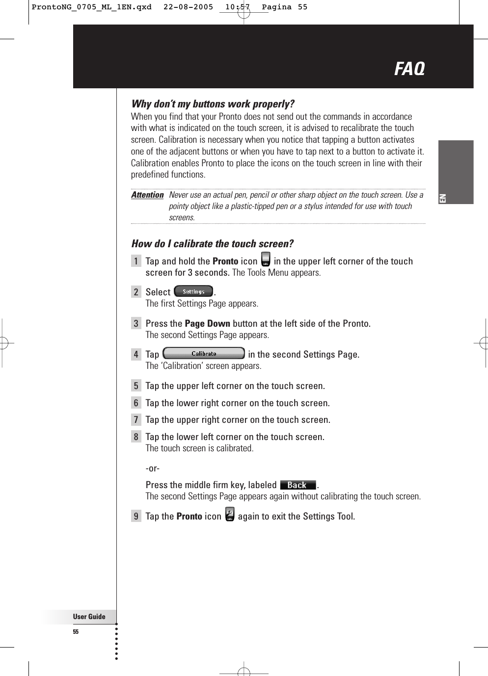 User Guide55ENWhy don’t my buttons work properly?When you find that your Pronto does not send out the commands in accordancewith what is indicated on the touch screen, it is advised to recalibrate the touchscreen. Calibration is necessary when you notice that tapping a button activatesone of the adjacent buttons or when you have to tap next to a button to activate it.Calibration enables Pronto to place the icons on the touch screen in line with theirpredefined functions. Attention Never use an actual pen, pencil or other sharp object on the touch screen. Use apointy object like a plastic-tipped pen or a stylus intended for use with touchscreens.How do I calibrate the touch screen?1Tap and hold the Pronto icon  in the upper left corner of the touchscreen for 3 seconds. The Tools Menu appears.2Select .The first Settings Page appears.3Press the Page Down button at the left side of the Pronto.The second Settings Page appears.4Tap  in the second Settings Page.The ‘Calibration’ screen appears.5Tap the upper left corner on the touch screen.6Tap the lower right corner on the touch screen.7  Tap the upper right corner on the touch screen.8  Tap the lower left corner on the touch screen.The touch screen is calibrated.-or- Press the middle firm key, labeled  .The second Settings Page appears again without calibrating the touch screen.9Tap the Pronto icon  again to exit the Settings Tool.FAQ ProntoNG_0705_ML_1EN.qxd  22-08-2005  10:57  Pagina 55