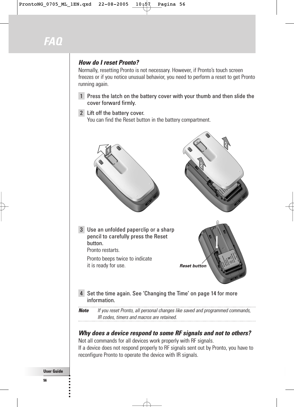 User Guide56How do I reset Pronto?Normally, resetting Pronto is not necessary. However, if Pronto’s touch screenfreezes or if you notice unusual behavior, you need to perform a reset to get Prontorunning again.1  Press the latch on the battery cover with your thumb and then slide thecover forward firmly.2  Lift off the battery cover.You can find the Reset button in the battery compartment.FAQ 3Use an unfolded paperclip or a sharp pencil to carefully press the Reset button.Pronto restarts.Pronto beeps twice to indicate it is ready for use.4Set the time again. See ‘Changing the Time’ on page 14 for moreinformation.Note If you reset Pronto, all personal changes like saved and programmed commands,IR codes, timers and macros are retained.Why does a device respond to some RF signals and not to others?Not all commands for all devices work properly with RF signals.If a device does not respond properly to RF signals sent out by Pronto, you have toreconfigure Pronto to operate the device with IR signals.Reset buttonProntoNG_0705_ML_1EN.qxd  22-08-2005  10:57  Pagina 56