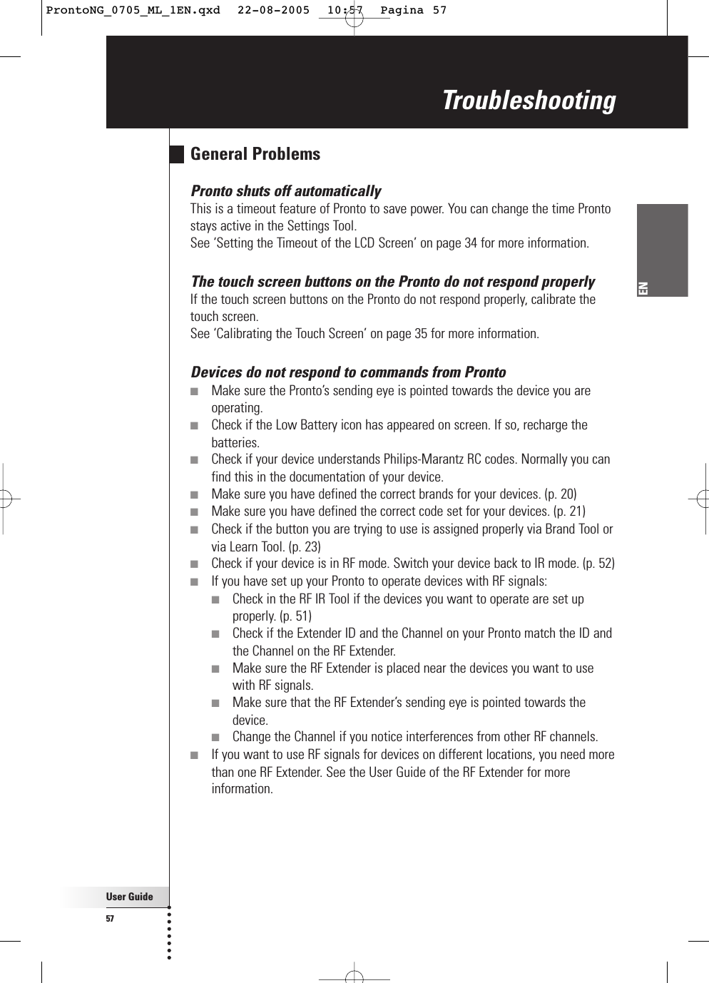 User Guide57ENGeneral ProblemsPronto shuts off automaticallyThis is a timeout feature of Pronto to save power. You can change the time Prontostays active in the Settings Tool.See ‘Setting the Timeout of the LCD Screen’ on page 34 for more information.The touch screen buttons on the Pronto do not respond properlyIf the touch screen buttons on the Pronto do not respond properly, calibrate thetouch screen.See ‘Calibrating the Touch Screen’ on page 35 for more information.Devices do not respond to commands from Pronto■Make sure the Pronto’s sending eye is pointed towards the device you areoperating.■Check if the Low Battery icon has appeared on screen. If so, recharge thebatteries.■Check if your device understands Philips-Marantz RC codes. Normally you canfind this in the documentation of your device.■Make sure you have defined the correct brands for your devices. (p. 20)■Make sure you have defined the correct code set for your devices. (p. 21)■Check if the button you are trying to use is assigned properly via Brand Tool orvia Learn Tool. (p. 23)■Check if your device is in RF mode. Switch your device back to IR mode. (p. 52)■If you have set up your Pronto to operate devices with RF signals:■Check in the RF IR Tool if the devices you want to operate are set upproperly. (p. 51)■Check if the Extender ID and the Channel on your Pronto match the ID andthe Channel on the RF Extender.■Make sure the RF Extender is placed near the devices you want to usewith RF signals.■Make sure that the RF Extender’s sending eye is pointed towards thedevice.■Change the Channel if you notice interferences from other RF channels.■If you want to use RF signals for devices on different locations, you need morethan one RF Extender. See the User Guide of the RF Extender for moreinformation.TroubleshootingProntoNG_0705_ML_1EN.qxd  22-08-2005  10:57  Pagina 57