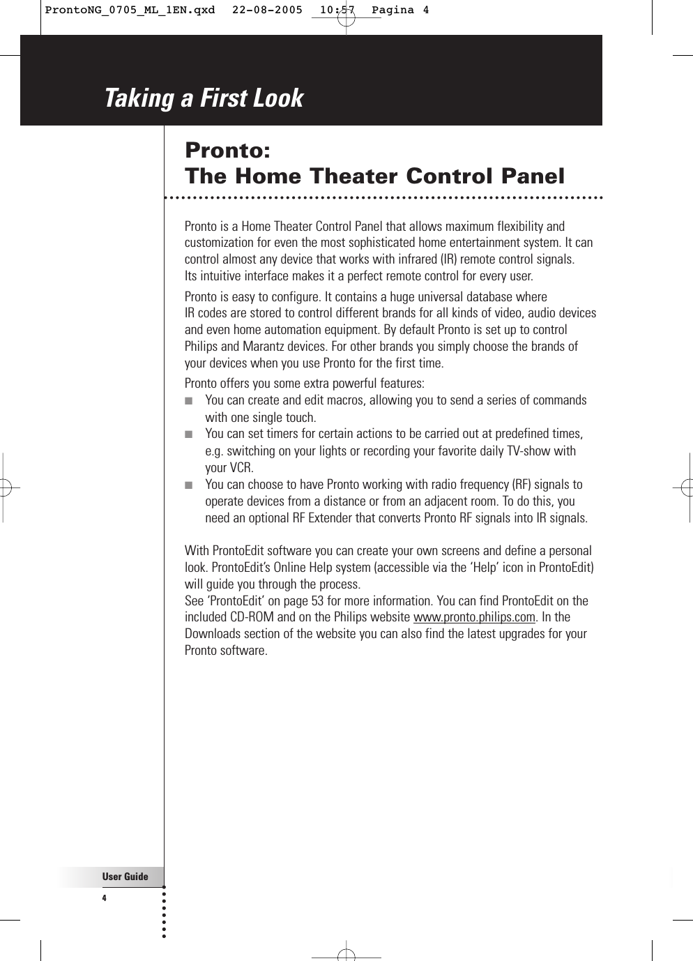 User Guide4Taking a First LookPronto: The Home Theater Control PanelPronto is a Home Theater Control Panel that allows maximum flexibility andcustomization for even the most sophisticated home entertainment system. It cancontrol almost any device that works with infrared (IR) remote control signals. Its intuitive interface makes it a perfect remote control for every user.Pronto is easy to configure. It contains a huge universal database where IR codes are stored to control different brands for all kinds of video, audio devicesand even home automation equipment. By default Pronto is set up to controlPhilips and Marantz devices. For other brands you simply choose the brands ofyour devices when you use Pronto for the first time.Pronto offers you some extra powerful features:■You can create and edit macros, allowing you to send a series of commandswith one single touch.■You can set timers for certain actions to be carried out at predefined times,e.g. switching on your lights or recording your favorite daily TV-show with your VCR.■You can choose to have Pronto working with radio frequency (RF) signals tooperate devices from a distance or from an adjacent room. To do this, youneed an optional RF Extender that converts Pronto RF signals into IR signals.With ProntoEdit software you can create your own screens and define a personallook. ProntoEdit’s Online Help system (accessible via the ‘Help’ icon in ProntoEdit)will guide you through the process. See ‘ProntoEdit’ on page 53 for more information. You can find ProntoEdit on theincluded CD-ROM and on the Philips website www.pronto.philips.com. In theDownloads section of the website you can also find the latest upgrades for yourPronto software.ProntoNG_0705_ML_1EN.qxd  22-08-2005  10:57  Pagina 4