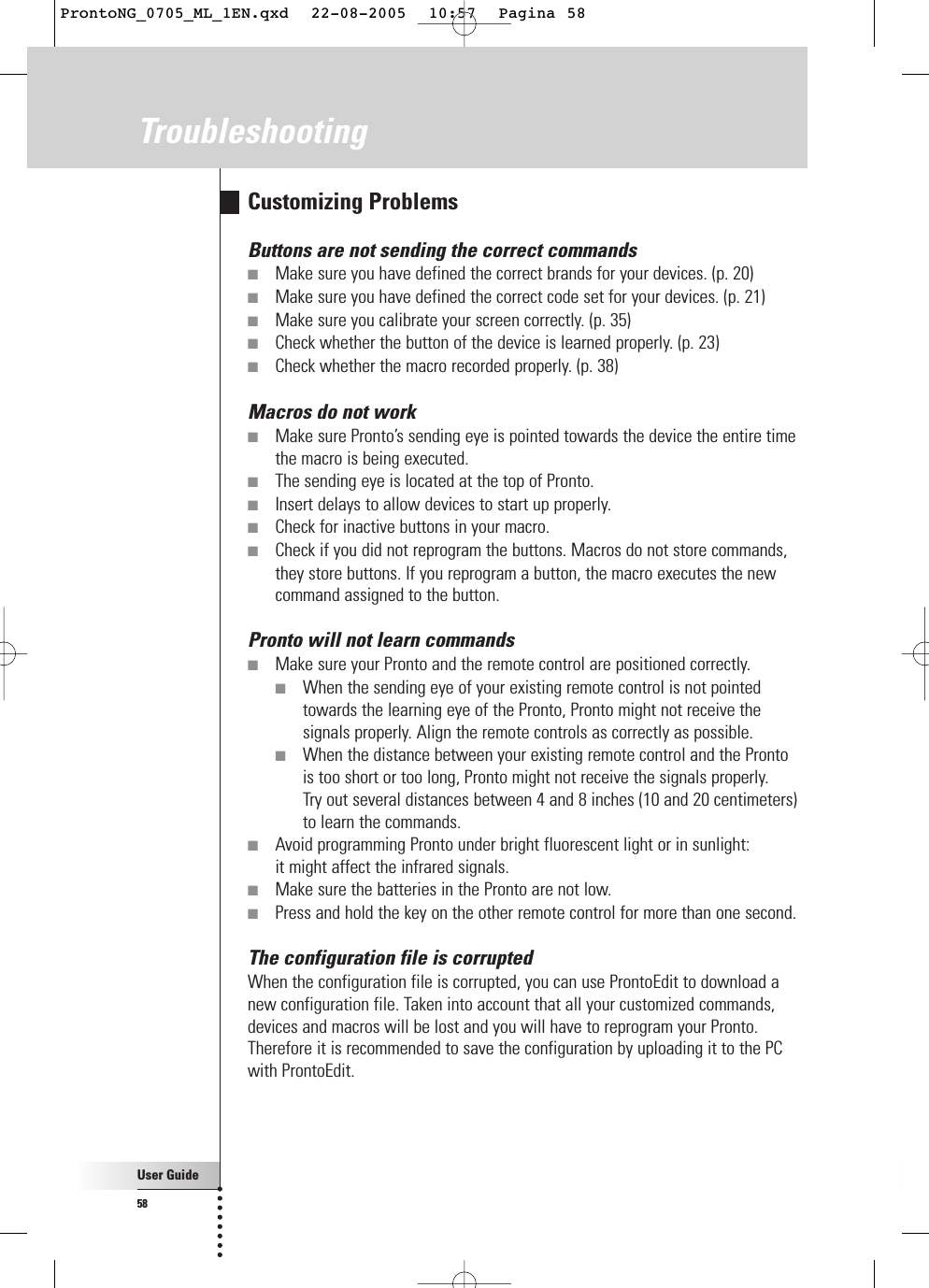 User Guide58TroubleshootingCustomizing ProblemsButtons are not sending the correct commands■Make sure you have defined the correct brands for your devices. (p. 20)■Make sure you have defined the correct code set for your devices. (p. 21)■Make sure you calibrate your screen correctly. (p. 35)■Check whether the button of the device is learned properly. (p. 23)■Check whether the macro recorded properly. (p. 38)Macros do not work■Make sure Pronto’s sending eye is pointed towards the device the entire timethe macro is being executed.■The sending eye is located at the top of Pronto.■Insert delays to allow devices to start up properly.■Check for inactive buttons in your macro.■Check if you did not reprogram the buttons. Macros do not store commands,they store buttons. If you reprogram a button, the macro executes the newcommand assigned to the button.Pronto will not learn commands■Make sure your Pronto and the remote control are positioned correctly.■When the sending eye of your existing remote control is not pointedtowards the learning eye of the Pronto, Pronto might not receive thesignals properly. Align the remote controls as correctly as possible.■When the distance between your existing remote control and the Pronto is too short or too long, Pronto might not receive the signals properly. Try out several distances between 4 and 8 inches (10 and 20 centimeters)to learn the commands.■Avoid programming Pronto under bright fluorescent light or in sunlight: it might affect the infrared signals.■Make sure the batteries in the Pronto are not low.■Press and hold the key on the other remote control for more than one second.The configuration file is corruptedWhen the configuration file is corrupted, you can use ProntoEdit to download anew configuration file. Taken into account that all your customized commands,devices and macros will be lost and you will have to reprogram your Pronto.Therefore it is recommended to save the configuration by uploading it to the PCwith ProntoEdit.ProntoNG_0705_ML_1EN.qxd  22-08-2005  10:57  Pagina 58