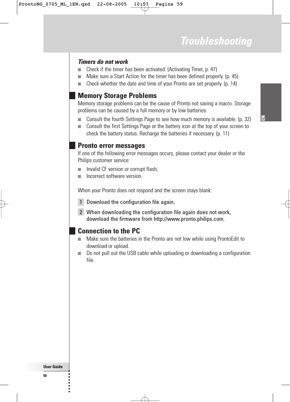 User Guide59ENTroubleshootingTimers do not work■Check if the timer has been activated. (Activating Timer, p. 47)■Make sure a Start Action for the timer has been defined properly. (p. 45)■Check whether the date and time of your Pronto are set properly. (p. 14)Memory Storage ProblemsMemory storage problems can be the cause of Pronto not saving a macro. Storageproblems can be caused by a full memory or by low batteries.■Consult the fourth Settings Page to see how much memory is available. (p. 32)■Consult the first Settings Page or the battery icon at the top of your screen tocheck the battery status. Recharge the batteries if necessary. (p. 11)Pronto error messagesIf one of the following error messages occurs, please contact your dealer or thePhilips customer service:■Invalid CF version or corrupt flash;■Incorrect software version.When your Pronto does not respond and the screen stays blank:1Download the configuration file again.2When downloading the configuration file again does not work,download the firmware from http://www.pronto.philips.com.Connection to the PC■Make sure the batteries in the Pronto are not low while using ProntoEdit todownload or upload.■Do not pull out the USB cable while uploading or downloading a configurationfile.ProntoNG_0705_ML_1EN.qxd  22-08-2005  10:57  Pagina 59