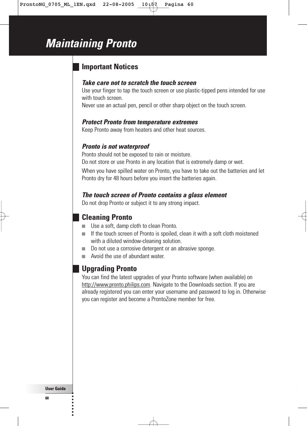 User Guide60Maintaining ProntoImportant NoticesTake care not to scratch the touch screenUse your finger to tap the touch screen or use plastic-tipped pens intended for usewith touch screen.Never use an actual pen, pencil or other sharp object on the touch screen.Protect Pronto from temperature extremesKeep Pronto away from heaters and other heat sources.Pronto is not waterproofPronto should not be exposed to rain or moisture.Do not store or use Pronto in any location that is extremely damp or wet.When you have spilled water on Pronto, you have to take out the batteries and letPronto dry for 48 hours before you insert the batteries again.The touch screen of Pronto contains a glass elementDo not drop Pronto or subject it to any strong impact.Cleaning Pronto■Use a soft, damp cloth to clean Pronto.■If the touch screen of Pronto is spoiled, clean it with a soft cloth moistenedwith a diluted window-cleaning solution.■Do not use a corrosive detergent or an abrasive sponge.■Avoid the use of abundant water.Upgrading ProntoYou can find the latest upgrades of your Pronto software (when available) onhttp://www.pronto.philips.com. Navigate to the Downloads section. If you arealready registered you can enter your username and password to log in. Otherwiseyou can register and become a ProntoZone member for free.ProntoNG_0705_ML_1EN.qxd  22-08-2005  10:57  Pagina 60