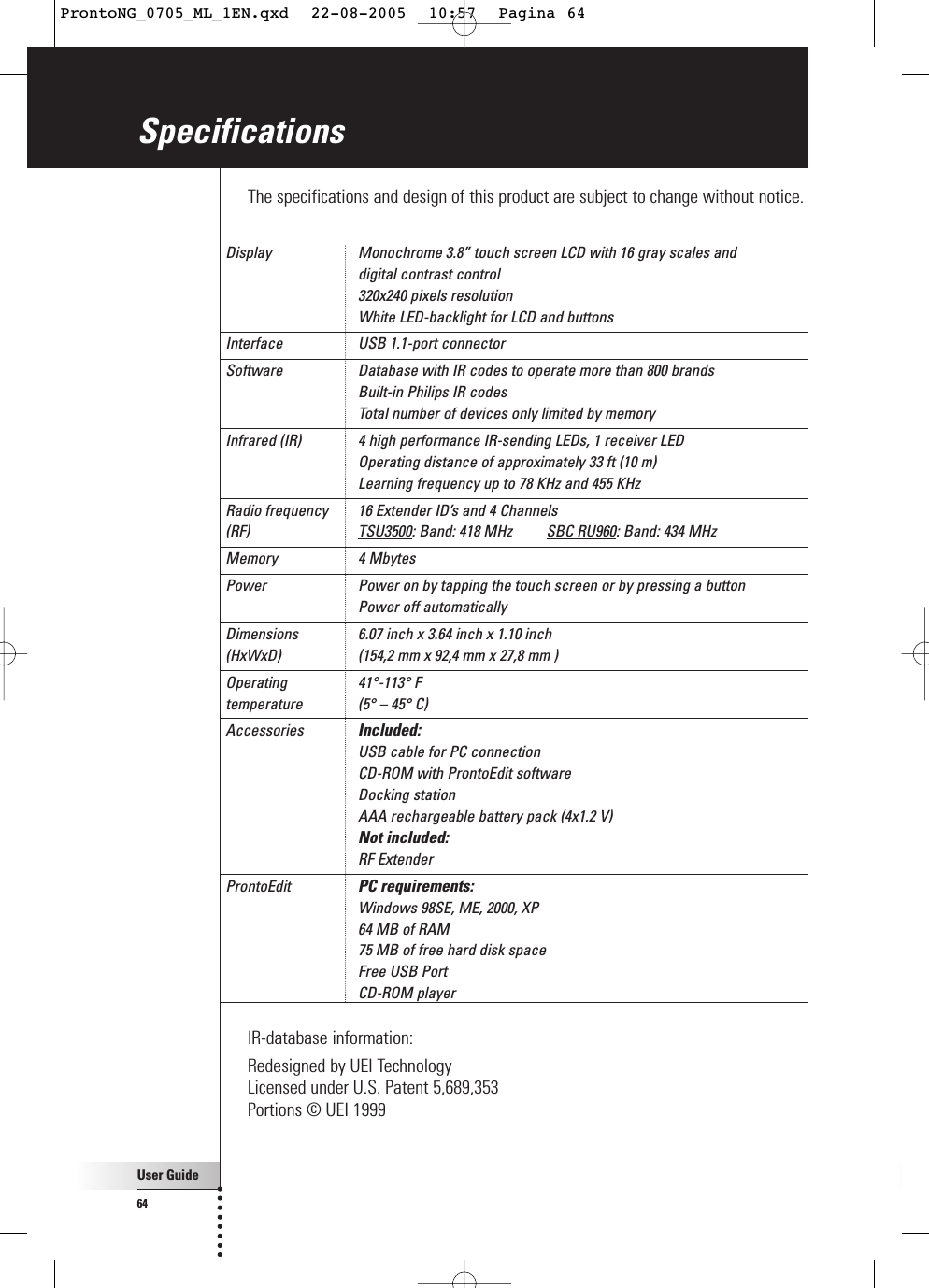 User Guide64SpecificationsThe specifications and design of this product are subject to change without notice.Display  Monochrome 3.8” touch screen LCD with 16 gray scales and digital contrast control320x240 pixels resolutionWhite LED-backlight for LCD and buttons Interface  USB 1.1-port connector Software  Database with IR codes to operate more than 800 brandsBuilt-in Philips IR codesTotal number of devices only limited by memory Infrared (IR)  4 high performance IR-sending LEDs, 1 receiver LEDOperating distance of approximately 33 ft (10 m)Learning frequency up to 78 KHz and 455 KHz Radio frequency  16 Extender ID’s and 4 Channels (RF) TSU3500: Band: 418 MHz         SBC RU960: Band: 434 MHzMemory 4 Mbytes Power  Power on by tapping the touch screen or by pressing a buttonPower off automatically Dimensions  6.07 inch x 3.64 inch x 1.10 inch(HxWxD)  (154,2 mm x 92,4 mm x 27,8 mm ) Operating 41°-113° Ftemperature (5° – 45° C) Accessories  Included:USB cable for PC connectionCD-ROM with ProntoEdit softwareDocking stationAAA rechargeable battery pack (4x1.2 V)Not included:RF ExtenderProntoEdit  PC requirements:Windows 98SE, ME, 2000, XP64 MB of RAM75 MB of free hard disk spaceFree USB PortCD-ROM player IR-database information:Redesigned by UEI TechnologyLicensed under U.S. Patent 5,689,353Portions © UEI 1999ProntoNG_0705_ML_1EN.qxd  22-08-2005  10:57  Pagina 64