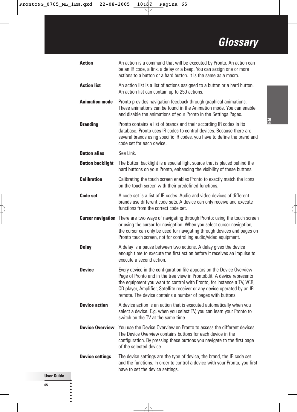 User Guide65ENAction An action is a command that will be executed by Pronto. An action canbe an IR code, a link, a delay or a beep. You can assign one or moreactions to a button or a hard button. It is the same as a macro.Action list An action list is a list of actions assigned to a button or a hard button.An action list can contain up to 250 actions.Animation mode Pronto provides navigation feedback through graphical animations.These animations can be found in the Animation mode. You can enableand disable the animations of your Pronto in the Settings Pages.Branding Pronto contains a list of brands and their according IR codes in itsdatabase. Pronto uses IR codes to control devices. Because there areseveral brands using specific IR codes, you have to define the brand andcode set for each device.Button alias See Link.Button backlight The Button backlight is a special light source that is placed behind thehard buttons on your Pronto, enhancing the visibility of these buttons.Calibration Calibrating the touch screen enables Pronto to exactly match the iconson the touch screen with their predefined functions.Code set A code set is a list of IR codes. Audio and video devices of differentbrands use different code sets. A device can only receive and executefunctions from the correct code set.Cursor navigation There are two ways of navigating through Pronto: using the touch screenor using the cursor for navigation. When you select cursor navigation,the cursor can only be used for navigating through devices and pages onPronto touch screen, not for controlling audio/video equipment.Delay A delay is a pause between two actions. A delay gives the deviceenough time to execute the first action before it receives an impulse toexecute a second action.Device Every device in the configuration file appears on the Device OverviewPage of Pronto and in the tree view in ProntoEdit. A device representsthe equipment you want to control with Pronto, for instance a TV, VCR,CD player, Amplifier, Satellite receiver or any device operated by an IRremote. The device contains a number of pages with buttons.Device action A device action is an action that is executed automatically when youselect a device. E.g. when you select TV, you can learn your Pronto toswitch on the TV at the same time.Device Overview You use the Device Overview on Pronto to access the different devices.The Device Overview contains buttons for each device in theconfiguration. By pressing these buttons you navigate to the first pageof the selected device.Device settings The device settings are the type of device, the brand, the IR code setand the functions. In order to control a device with your Pronto, you firsthave to set the device settings.GlossaryProntoNG_0705_ML_1EN.qxd  22-08-2005  10:57  Pagina 65