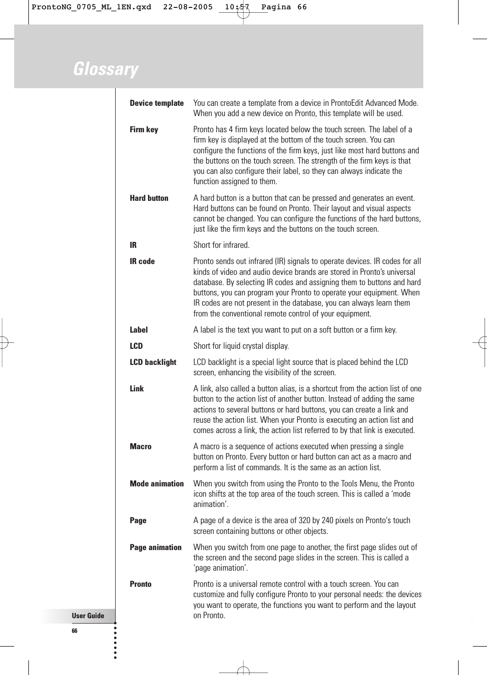 User Guide66GlossaryDevice template You can create a template from a device in ProntoEdit Advanced Mode.When you add a new device on Pronto, this template will be used.Firm key Pronto has 4 firm keys located below the touch screen. The label of afirm key is displayed at the bottom of the touch screen. You canconfigure the functions of the firm keys, just like most hard buttons andthe buttons on the touch screen. The strength of the firm keys is thatyou can also configure their label, so they can always indicate thefunction assigned to them.Hard button A hard button is a button that can be pressed and generates an event.Hard buttons can be found on Pronto. Their layout and visual aspectscannot be changed. You can configure the functions of the hard buttons,just like the firm keys and the buttons on the touch screen.IR Short for infrared.IR code Pronto sends out infrared (IR) signals to operate devices. IR codes for allkinds of video and audio device brands are stored in Pronto’s universaldatabase. By selecting IR codes and assigning them to buttons and hardbuttons, you can program your Pronto to operate your equipment. WhenIR codes are not present in the database, you can always learn themfrom the conventional remote control of your equipment.Label A label is the text you want to put on a soft button or a firm key. LCD Short for liquid crystal display.LCD backlight LCD backlight is a special light source that is placed behind the LCDscreen, enhancing the visibility of the screen.Link A link, also called a button alias, is a shortcut from the action list of onebutton to the action list of another button. Instead of adding the sameactions to several buttons or hard buttons, you can create a link andreuse the action list. When your Pronto is executing an action list andcomes across a link, the action list referred to by that link is executed.Macro A macro is a sequence of actions executed when pressing a singlebutton on Pronto. Every button or hard button can act as a macro andperform a list of commands. It is the same as an action list.Mode animation When you switch from using the Pronto to the Tools Menu, the Prontoicon shifts at the top area of the touch screen. This is called a ‘modeanimation’.Page A page of a device is the area of 320 by 240 pixels on Pronto&apos;s touchscreen containing buttons or other objects.Page animation When you switch from one page to another, the first page slides out ofthe screen and the second page slides in the screen. This is called a‘page animation’.Pronto Pronto is a universal remote control with a touch screen. You cancustomize and fully configure Pronto to your personal needs: the devicesyou want to operate, the functions you want to perform and the layouton Pronto.ProntoNG_0705_ML_1EN.qxd  22-08-2005  10:57  Pagina 66