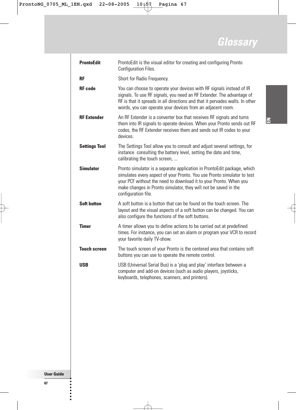 User Guide67ENGlossaryProntoEdit ProntoEdit is the visual editor for creating and configuring ProntoConfiguration Files.RF Short for Radio Frequency.RF code You can choose to operate your devices with RF signals instead of IRsignals. To use RF signals, you need an RF Extender. The advantage ofRF is that it spreads in all directions and that it pervades walls. In otherwords, you can operate your devices from an adjacent room.RF Extender An RF Extender is a converter box that receives RF signals and turnsthem into IR signals to operate devices. When your Pronto sends out RFcodes, the RF Extender receives them and sends out IR codes to yourdevices.Settings Tool The Settings Tool allow you to consult and adjust several settings, forinstance  consulting the battery level, setting the date and time,calibrating the touch screen, ...Simulator Pronto simulator is a separate application in ProntoEdit package, whichsimulates every aspect of your Pronto. You use Pronto simulator to testyour PCF without the need to download it to your Pronto. When youmake changes in Pronto simulator, they will not be saved in theconfiguration file.Soft button A soft button is a button that can be found on the touch screen. Thelayout and the visual aspects of a soft button can be changed. You canalso configure the functions of the soft buttons.Timer A timer allows you to define actions to be carried out at predefinedtimes. For instance, you can set an alarm or program your VCR to recordyour favorite daily TV-show.Touch screen The touch screen of your Pronto is the centered area that contains softbuttons you can use to operate the remote control.USB USB (Universal Serial Bus) is a ‘plug and play’ interface between acomputer and add-on devices (such as audio players, joysticks,keyboards, telephones, scanners, and printers).ProntoNG_0705_ML_1EN.qxd  22-08-2005  10:57  Pagina 67