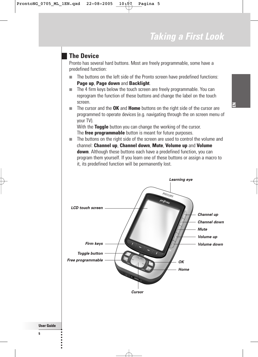 User Guide5ENTaking a First LookThe DevicePronto has several hard buttons. Most are freely programmable, some have apredefined function:■The buttons on the left side of the Pronto screen have predefined functions:Page up, Page down and Backlight.■The 4 firm keys below the touch screen are freely programmable. You canreprogram the function of these buttons and change the label on the touchscreen.■The cursor and the OK and Home buttons on the right side of the cursor areprogrammed to operate devices (e.g. navigating through the on screen menu ofyour TV).With the Toggle button you can change the working of the cursor.The free programmable button is meant for future purposes.■The buttons on the right side of the screen are used to control the volume andchannel: Channel up, Channel down, Mute, Volume up and Volumedown. Although these buttons each have a predefined function, you canprogram them yourself. If you learn one of these buttons or assign a macro toit, its predefined function will be permanently lost.Learning eyeLCD touch screenFirm keysFree programmableToggle buttonCursor Channel upChannel downMuteVolume upVolume downOKHomeProntoNG_0705_ML_1EN.qxd  22-08-2005  10:57  Pagina 5