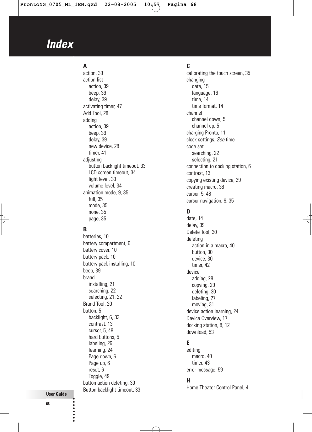 User Guide68IndexAaction, 39action listaction, 39beep, 39delay, 39activating timer, 47Add Tool, 28addingaction, 39beep, 39delay, 39new device, 28timer, 41adjustingbutton backlight timeout, 33LCD screen timeout, 34light level, 33volume level, 34animation mode, 9, 35full, 35mode, 35none, 35page, 35Bbatteries, 10battery compartment, 6battery cover, 10battery pack, 10battery pack installing, 10beep, 39brandinstalling, 21searching, 22selecting, 21, 22Brand Tool, 20button, 5backlight, 6, 33contrast, 13cursor, 5, 48hard buttons, 5labeling, 26learning, 24Page down, 6Page up, 6reset, 6Toggle, 49button action deleting, 30Button backlight timeout, 33Ccalibrating the touch screen, 35changingdate, 15language, 16time, 14time format, 14channelchannel down, 5channel up, 5charging Pronto, 11clock settings. See timecode setsearching, 22selecting, 21connection to docking station, 6contrast, 13copying existing device, 29creating macro, 38cursor, 5, 48cursor navigation, 9, 35Ddate, 14delay, 39Delete Tool, 30deletingaction in a macro, 40button, 30device, 30timer, 42deviceadding, 28copying, 29deleting, 30labeling, 27moving, 31device action learning, 24Device Overview, 17docking station, 8, 12download, 53Eeditingmacro, 40timer, 43error message, 59HHome Theater Control Panel, 4ProntoNG_0705_ML_1EN.qxd  22-08-2005  10:57  Pagina 68