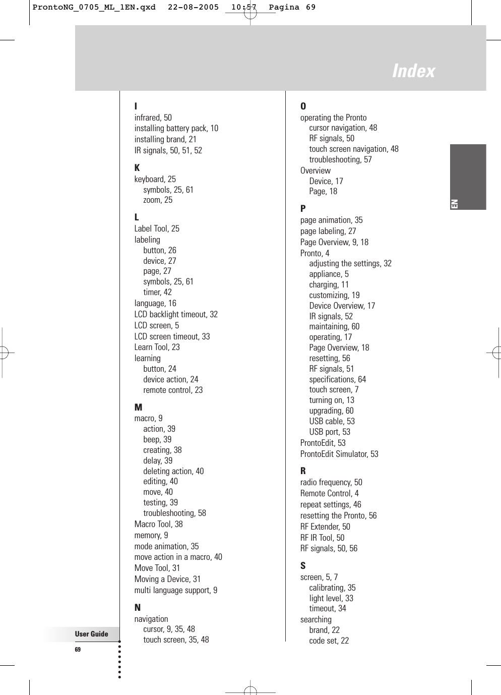 User Guide69ENIndexIinfrared, 50installing battery pack, 10installing brand, 21IR signals, 50, 51, 52Kkeyboard, 25symbols, 25, 61zoom, 25LLabel Tool, 25labelingbutton, 26device, 27page, 27symbols, 25, 61timer, 42language, 16LCD backlight timeout, 32LCD screen, 5LCD screen timeout, 33Learn Tool, 23learningbutton, 24device action, 24remote control, 23Mmacro, 9action, 39beep, 39creating, 38delay, 39deleting action, 40editing, 40move, 40testing, 39troubleshooting, 58Macro Tool, 38memory, 9mode animation, 35move action in a macro, 40Move Tool, 31Moving a Device, 31multi language support, 9Nnavigationcursor, 9, 35, 48touch screen, 35, 48Ooperating the Prontocursor navigation, 48RF signals, 50touch screen navigation, 48troubleshooting, 57OverviewDevice, 17Page, 18Ppage animation, 35page labeling, 27Page Overview, 9, 18Pronto, 4adjusting the settings, 32appliance, 5charging, 11customizing, 19Device Overview, 17IR signals, 52maintaining, 60operating, 17Page Overview, 18resetting, 56RF signals, 51specifications, 64touch screen, 7turning on, 13upgrading, 60USB cable, 53USB port, 53ProntoEdit, 53ProntoEdit Simulator, 53Rradio frequency, 50Remote Control, 4repeat settings, 46resetting the Pronto, 56RF Extender, 50RF IR Tool, 50RF signals, 50, 56Sscreen, 5, 7calibrating, 35light level, 33timeout, 34searchingbrand, 22code set, 22ProntoNG_0705_ML_1EN.qxd  22-08-2005  10:57  Pagina 69