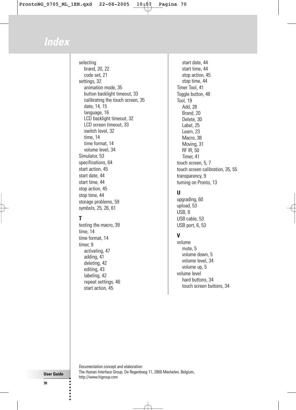 User Guide70Indexselectingbrand, 20, 22code set, 21settings, 32animation mode, 35button backlight timeout, 33calibrating the touch screen, 35date, 14, 15language, 16LCD backlight timeout, 32LCD screen timeout, 33switch level, 32time, 14time format, 14volume level, 34Simulator, 53specifications, 64start action, 45start date, 44start time, 44stop action, 45stop time, 44storage problems, 59symbols, 25, 26, 61Ttesting the macro, 39time, 14time format, 14timer, 9activating, 47adding, 41deleting, 42editing, 43labeling, 42repeat settings, 46start action, 45start date, 44start time, 44stop action, 45stop time, 44Timer Tool, 41Toggle button, 48Tool, 19Add, 28Brand, 20Delete, 30Label, 25Learn, 23Macro, 38Moving, 31RF IR, 50Timer, 41touch screen, 5, 7touch screen calibration, 35, 55transparency, 9turning on Pronto, 13Uupgrading, 60upload, 53USB, 9USB cable, 53USB port, 6, 53Vvolumemute, 5volume down, 5volume level, 34volume up, 5volume levelhard buttons, 34touch screen buttons, 34Documentation concept and elaboration: The Human Interface Group, De Regenboog 11, 2800 Mechelen, Belgium,http://www.higroup.comProntoNG_0705_ML_1EN.qxd  22-08-2005  10:57  Pagina 70
