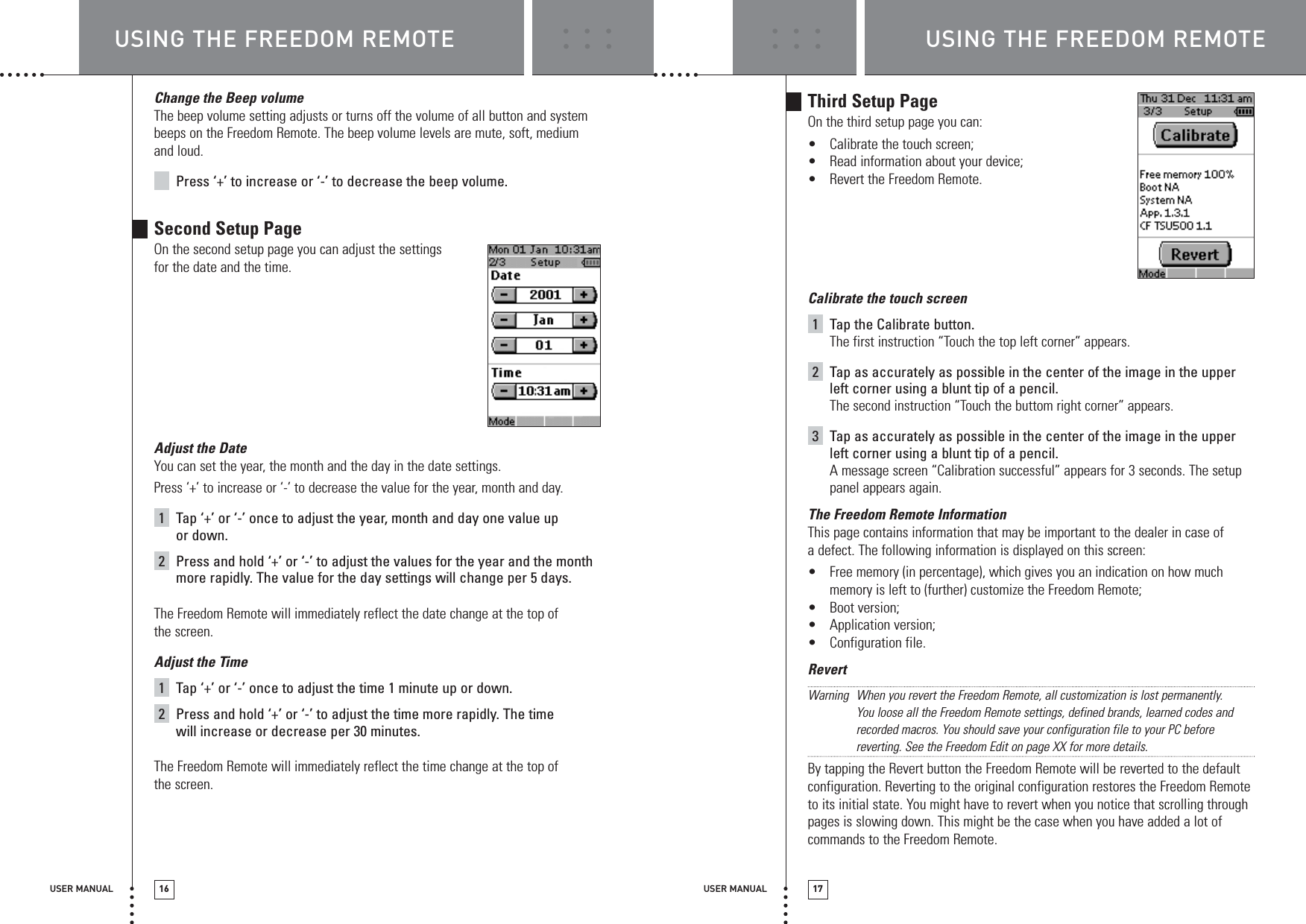 USER MANUAL 17USER MANUAL 16Change the Beep volumeThe beep volume setting adjusts or turns off the volume of all button and systembeeps on the Freedom Remote. The beep volume levels are mute, soft, mediumand loud.Press ‘+’ to increase or ‘-’ to decrease the beep volume.Second Setup PageOn the second setup page you can adjust the settings for the date and the time.Adjust the DateYou can set the year, the month and the day in the date settings.Press ‘+’ to increase or ‘-’ to decrease the value for the year, month and day.1Tap ‘+’ or ‘-’ once to adjust the year, month and day one value upor down.2Press and hold ‘+’ or ‘-’ to adjust the values for the year and the monthmore rapidly. The value for the day settings will change per 5 days.The Freedom Remote will immediately reflect the date change at the top ofthe screen.Adjust the Time1Tap ‘+’ or ‘-’ once to adjust the time 1 minute up or down.2Press and hold ‘+’ or ‘-’ to adjust the time more rapidly. The timewill increase or decrease per 30 minutes.The Freedom Remote will immediately reflect the time change at the top ofthe screen.Third Setup PageOn the third setup page you can:•Calibrate the touch screen;•Read information about your device;•Revert the Freedom Remote.Calibrate the touch screen1Tap the Calibrate button. The first instruction “Touch the top left corner” appears.2Tap as accurately as possible in the center of the image in the upperleft corner using a blunt tip of a pencil.The second instruction “Touch the buttom right corner” appears.3Tap as accurately as possible in the center of the image in the upperleft corner using a blunt tip of a pencil.A message screen “Calibration successful” appears for 3 seconds. The setuppanel appears again.The Freedom Remote InformationThis page contains information that may be important to the dealer in case ofa defect. The following information is displayed on this screen:•Free memory (in percentage), which gives you an indication on how muchmemory is left to (further) customize the Freedom Remote;•Boot version;•Application version;•Configuration file.RevertWarning When you revert the Freedom Remote, all customization is lost permanently. You loose all the Freedom Remote settings, defined brands, learned codes andrecorded macros. You should save your configuration file to your PC beforereverting. See the Freedom Edit on page XX for more details.By tapping the Revert button the Freedom Remote will be reverted to the defaultconfiguration. Reverting to the original configuration restores the Freedom Remoteto its initial state. You might have to revert when you notice that scrolling throughpages is slowing down. This might be the case when you have added a lot ofcommands to the Freedom Remote.USING THE FREEDOM REMOTE USING THE FREEDOM REMOTE