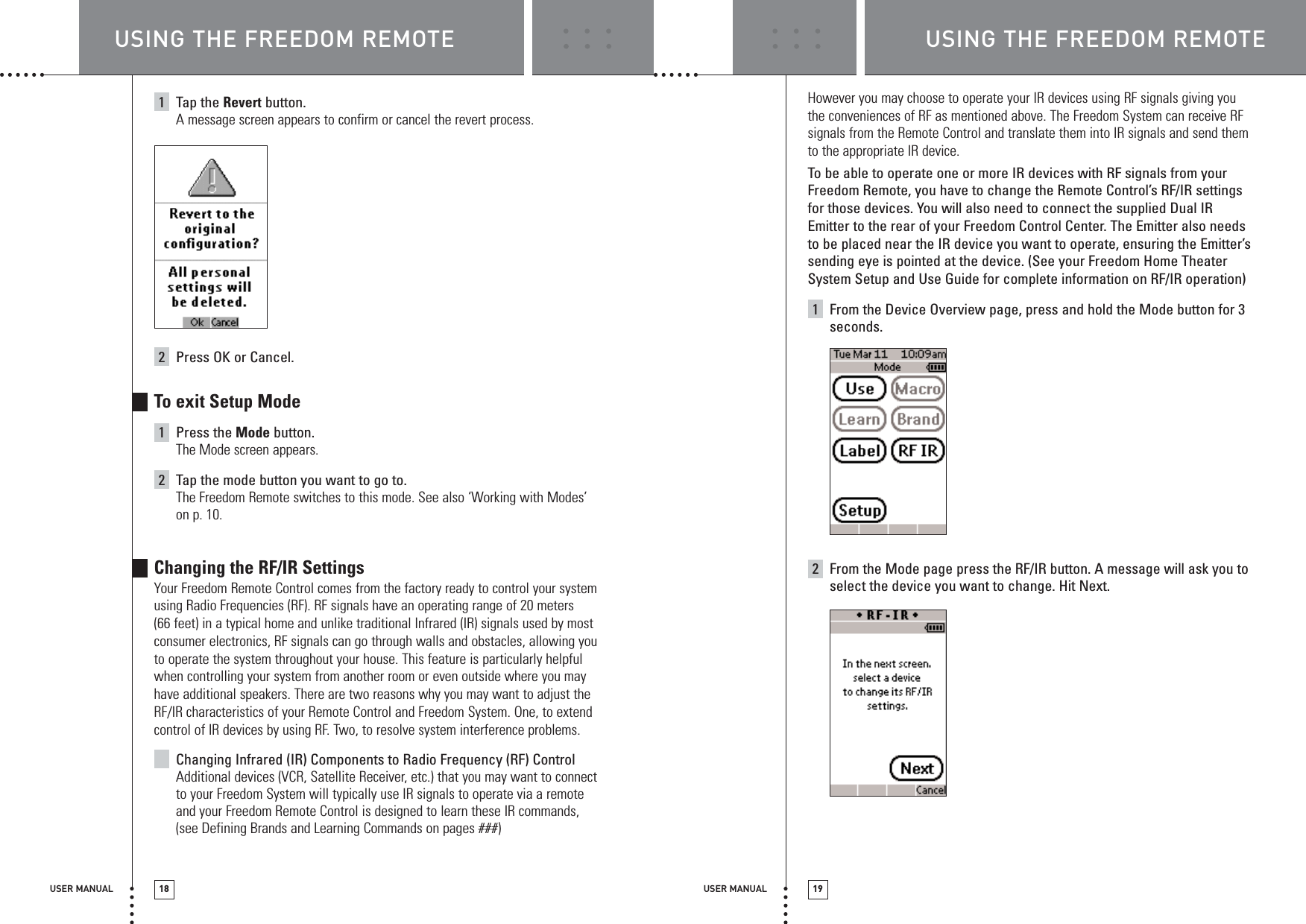 USER MANUAL 19USER MANUAL 181Tap the Revert button. A message screen appears to confirm or cancel the revert process.2Press OK or Cancel.To exit Setup Mode1Press the Mode button.The Mode screen appears.2Tap the mode button you want to go to.The Freedom Remote switches to this mode. See also ‘Working with Modes’on p. 10.Changing the RF/IR SettingsYour Freedom Remote Control comes from the factory ready to control your systemusing Radio Frequencies (RF). RF signals have an operating range of 20 meters(66 feet) in a typical home and unlike traditional Infrared (IR) signals used by mostconsumer electronics, RF signals can go through walls and obstacles, allowing youto operate the system throughout your house. This feature is particularly helpfulwhen controlling your system from another room or even outside where you mayhave additional speakers. There are two reasons why you may want to adjust theRF/IR characteristics of your Remote Control and Freedom System. One, to extendcontrol of IR devices by using RF. Two, to resolve system interference problems.Changing Infrared (IR) Components to Radio Frequency (RF) Control Additional devices (VCR, Satellite Receiver, etc.) that you may want to connectto your Freedom System will typically use IR signals to operate via a remoteand your Freedom Remote Control is designed to learn these IR commands,(see Defining Brands and Learning Commands on pages ###) However you may choose to operate your IR devices using RF signals giving youthe conveniences of RF as mentioned above. The Freedom System can receive RFsignals from the Remote Control and translate them into IR signals and send themto the appropriate IR device. To  be able to operate one or more IR devices with RF signals from yourFreedom Remote, you have to change the Remote Control’s RF/IR settingsfor those devices. You will also need to connect the supplied Dual IREmitter to the rear of your Freedom Control Center. The Emitter also needsto be placed near the IR device you want to operate, ensuring the Emitter’ssending eye is pointed at the device. (See your Freedom Home TheaterSystem Setup and Use Guide for complete information on RF/IR operation)1From the Device Overview page, press and hold the Mode button for 3seconds.2From the Mode page press the RF/IR button. A message will ask you toselect the device you want to change. Hit Next.USING THE FREEDOM REMOTE USING THE FREEDOM REMOTE