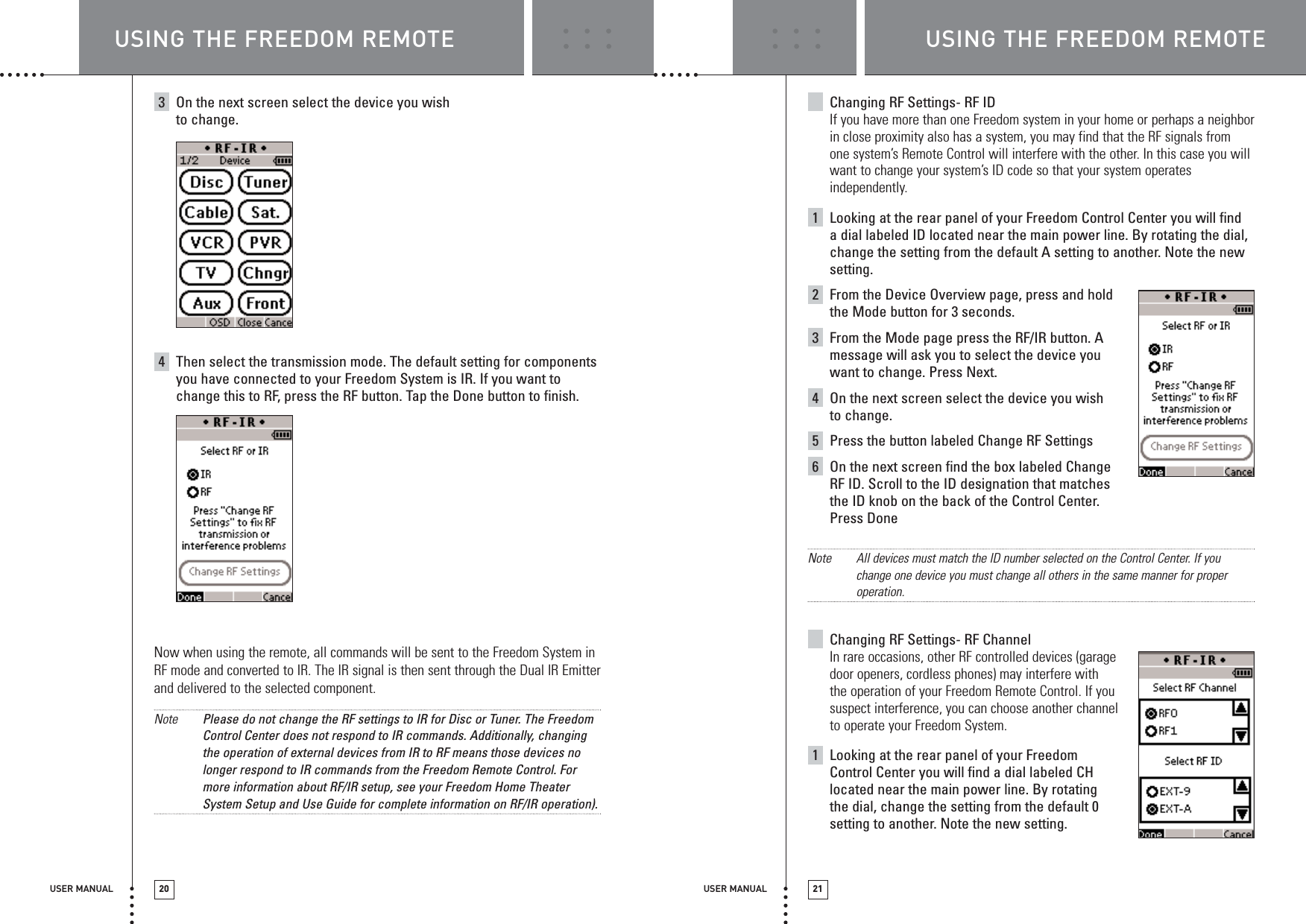 USER MANUAL 20 USER MANUAL 213On the next screen select the device you wish to change. 4Then select the transmission mode. The default setting for componentsyou have connected to your Freedom System is IR. If you want tochange this to RF, press the RF button. Tap the Done button to finish.Now when using the remote, all commands will be sent to the Freedom System inRF mode and converted to IR. The IR signal is then sent through the Dual IR Emitterand delivered to the selected component.Note Please do not change the RF settings to IR for Disc or Tuner. The FreedomControl Center does not respond to IR commands. Additionally, changingthe operation of external devices from IR to RF means those devices nolonger respond to IR commands from the Freedom Remote Control. Formore information about RF/IR setup, see your Freedom Home TheaterSystem Setup and Use Guide for complete information on RF/IR operation). Changing RF Settings- RF IDIf you have more than one Freedom system in your home or perhaps a neighborin close proximity also has a system, you may find that the RF signals fromone system’s Remote Control will interfere with the other. In this case you willwant to change your system’s ID code so that your system operatesindependently.1Looking at the rear panel of your Freedom Control Center you will find a dial labeled ID located near the main power line. By rotating the dial,change the setting from the default A setting to another. Note the newsetting.2From the Device Overview page, press and holdthe Mode button for 3 seconds.3From the Mode page press the RF/IR button. Amessage will ask you to select the device youwant to change. Press Next.4On the next screen select the device you wishto change. 5Press the button labeled Change RF Settings6On the next screen find the box labeled ChangeRF ID. Scroll to the ID designation that matchesthe ID knob on the back of the Control Center. Press DoneNote All devices must match the ID number selected on the Control Center. If youchange one device you must change all others in the same manner for properoperation.Changing RF Settings- RF ChannelIn rare occasions, other RF controlled devices (garage door openers, cordless phones) may interfere with the operation of your Freedom Remote Control. If you suspect interference, you can choose another channel to operate your Freedom System.1Looking at the rear panel of your Freedom Control Center you will find a dial labeled CHlocated near the main power line. By rotatingthe dial, change the setting from the default 0setting to another. Note the new setting.USING THE FREEDOM REMOTE USING THE FREEDOM REMOTE