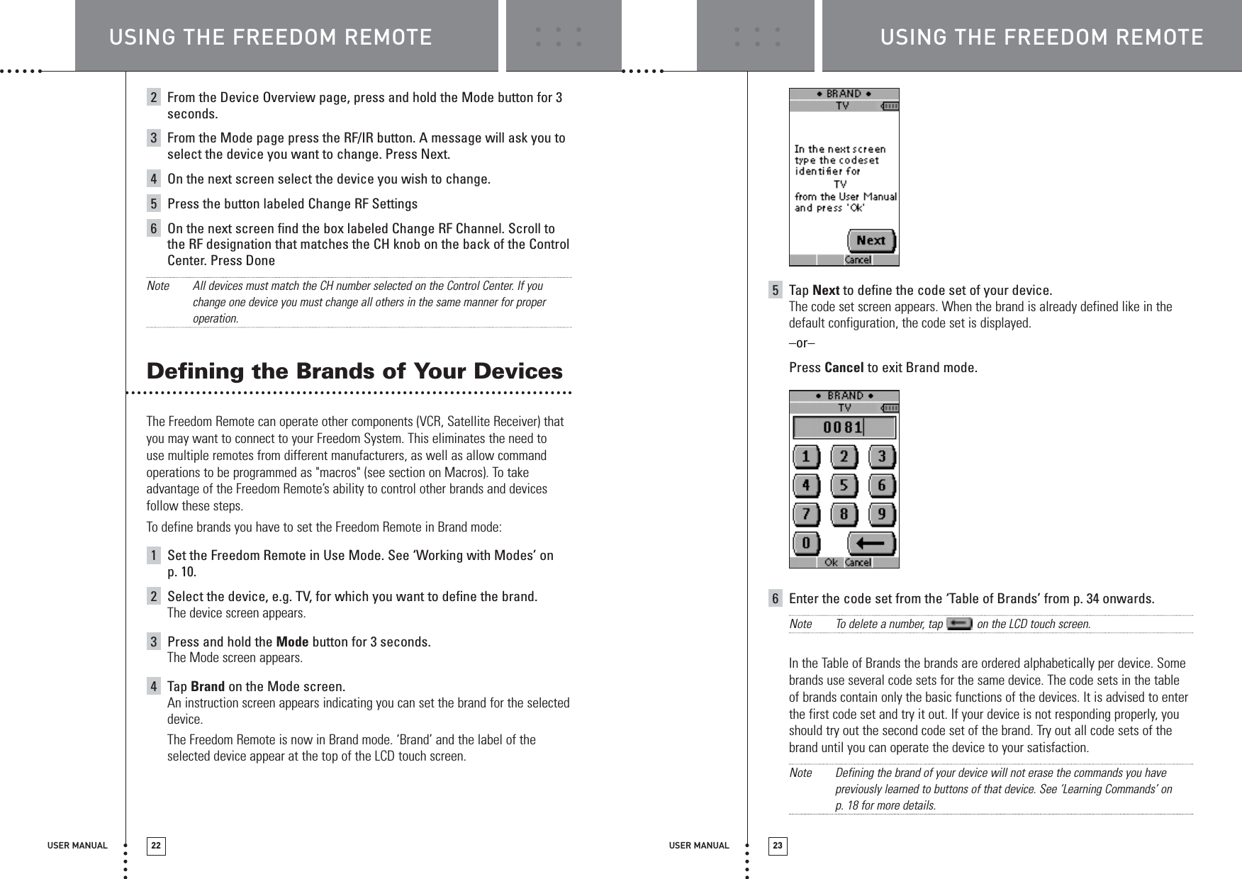 USER MANUAL 23USER MANUAL 222From the Device Overview page, press and hold the Mode button for 3seconds.3From the Mode page press the RF/IR button. A message will ask you toselect the device you want to change. Press Next.4On the next screen select the device you wish to change. 5Press the button labeled Change RF Settings6On the next screen find the box labeled Change RF Channel. Scroll tothe RF designation that matches the CH knob on the back of the ControlCenter. Press DoneNote All devices must match the CH number selected on the Control Center. If youchange one device you must change all others in the same manner for properoperation.Defining the Brands of Your Devices The Freedom Remote can operate other components (VCR, Satellite Receiver) thatyou may want to connect to your Freedom System. This eliminates the need to use multiple remotes from different manufacturers, as well as allow commandoperations to be programmed as &quot;macros&quot; (see section on Macros). To takeadvantage of the Freedom Remote’s ability to control other brands and devicesfollow these steps.To define brands you have to set the Freedom Remote in Brand mode:1Set the Freedom Remote in Use Mode. See ‘Working with Modes’ on p. 10.2Select the device, e.g. TV, for which you want to define the brand.The device screen appears.3Press and hold the Mode button for 3 seconds.The Mode screen appears.4Tap Brand on the Mode screen.An instruction screen appears indicating you can set the brand for the selecteddevice.The Freedom Remote is now in Brand mode. ‘Brand’ and the label of theselected device appear at the top of the LCD touch screen.5Tap Next to define the code set of your device.The code set screen appears. When the brand is already defined like in thedefault configuration, the code set is displayed.–or–Press Cancel to exit Brand mode.6Enter the code set from the ‘Table of Brands’ from p. 34 onwards.Note To delete a number, tap  on the LCD touch screen.In the Table of Brands the brands are ordered alphabetically per device. Somebrands use several code sets for the same device. The code sets in the tableof brands contain only the basic functions of the devices. It is advised to enterthe first code set and try it out. If your device is not responding properly, youshould try out the second code set of the brand. Try out all code sets of thebrand until you can operate the device to your satisfaction.Note Defining the brand of your device will not erase the commands you havepreviously learned to buttons of that device. See ‘Learning Commands’ on p. 18 for more details.USING THE FREEDOM REMOTE USING THE FREEDOM REMOTE