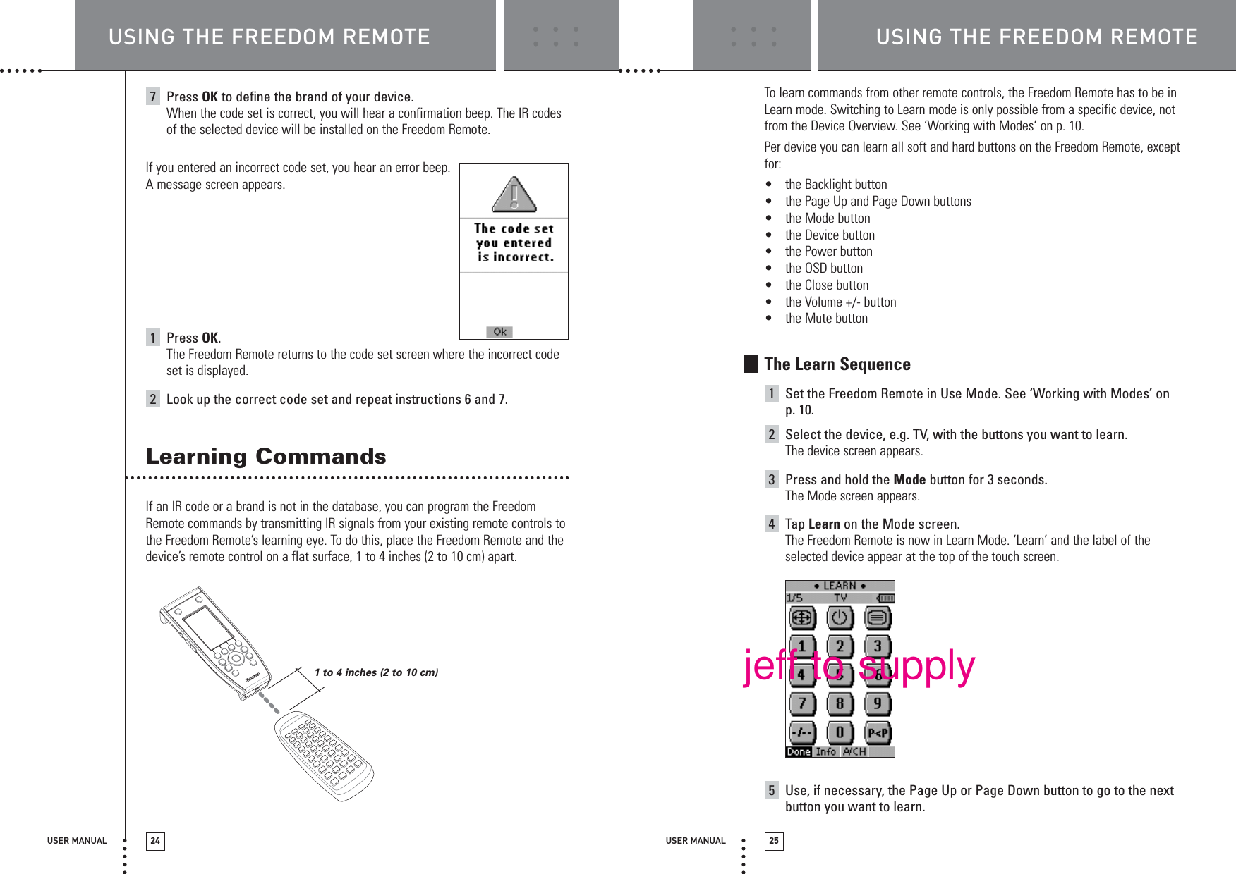 1 to 4 inches (2 to 10 cm) USER MANUAL 25USER MANUAL 247Press OK to define the brand of your device.When the code set is correct, you will hear a confirmation beep. The IR codesof the selected device will be installed on the Freedom Remote.If you entered an incorrect code set, you hear an error beep. A message screen appears.1Press OK.The Freedom Remote returns to the code set screen where the incorrect codeset is displayed. 2Look up the correct code set and repeat instructions 6 and 7.Learning CommandsIf an IR code or a brand is not in the database, you can program the FreedomRemote commands by transmitting IR signals from your existing remote controls tothe Freedom Remote’s learning eye. To do this, place the Freedom Remote and thedevice’s remote control on a flat surface, 1 to 4 inches (2 to 10 cm) apart. To learn commands from other remote controls, the Freedom Remote has to be inLearn mode. Switching to Learn mode is only possible from a specific device, notfrom the Device Overview. See ‘Working with Modes’ on p. 10. Per device you can learn all soft and hard buttons on the Freedom Remote, exceptfor:•the Backlight button•the Page Up and Page Down buttons•the Mode button•the Device button•the Power button•the OSD button•the Close button•the Volume +/- button•the Mute buttonThe Learn Sequence1Set the Freedom Remote in Use Mode. See ‘Working with Modes’ on p. 10.2Select the device, e.g. TV, with the buttons you want to learn.The device screen appears.3Press and hold the Mode button for 3 seconds.The Mode screen appears.4Tap Learn on the Mode screen.The Freedom Remote is now in Learn Mode. ‘Learn’ and the label of theselected device appear at the top of the touch screen.5Use, if necessary, the Page Up or Page Down button to go to the nextbutton you want to learn.USING THE FREEDOM REMOTE USING THE FREEDOM REMOTEjeff to supply