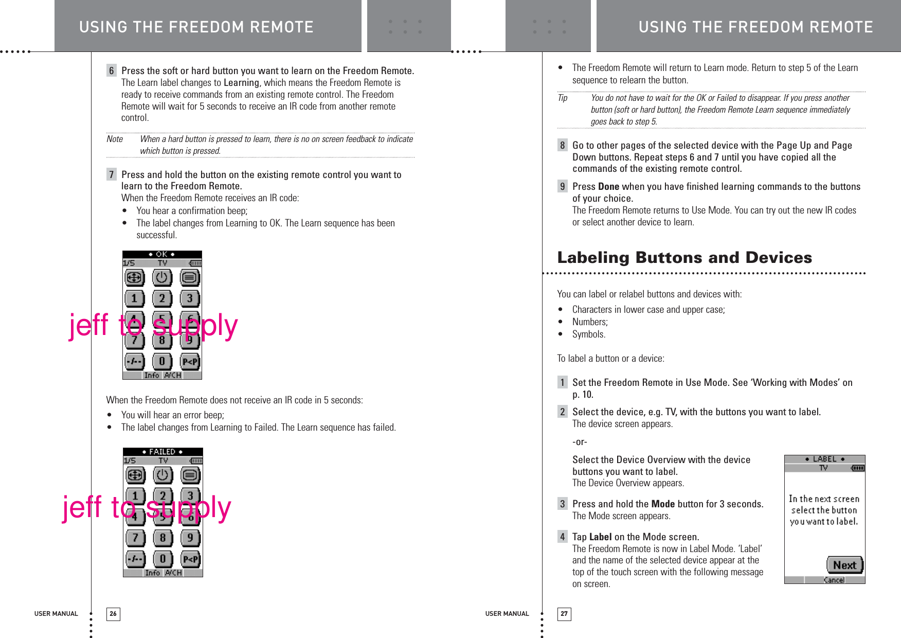 USER MANUAL 26 USER MANUAL 276Press the soft or hard button you want to learn on the Freedom Remote.The Learn label changes to Learning, which means the Freedom Remote isready to receive commands from an existing remote control. The FreedomRemote will wait for 5 seconds to receive an IR code from another remotecontrol.Note When a hard button is pressed to learn, there is no on screen feedback to indicatewhich button is pressed.7Press and hold the button on the existing remote control you want tolearn to the Freedom Remote.When the Freedom Remote receives an IR code:•You hear a confirmation beep;•The label changes from Learning to OK. The Learn sequence has beensuccessful. When the Freedom Remote does not receive an IR code in 5 seconds:•You will hear an error beep;•The label changes from Learning to Failed. The Learn sequence has failed.•The Freedom Remote will return to Learn mode. Return to step 5 of the Learnsequence to relearn the button.TipYou do not have to wait for the OK or Failed to disappear. If you press anotherbutton (soft or hard button), the Freedom Remote Learn sequence immediatelygoes back to step 5. 8Go to other pages of the selected device with the Page Up and PageDown buttons. Repeat steps 6 and 7 until you have copied all thecommands of the existing remote control.9Press Done when you have finished learning commands to the buttonsof your choice.The Freedom Remote returns to Use Mode. You can try out the new IR codesor select another device to learn.Labeling Buttons and DevicesYou can label or relabel buttons and devices with:•Characters in lower case and upper case;•Numbers;•Symbols.To label a button or a device:1Set the Freedom Remote in Use Mode. See ‘Working with Modes’ on p. 10.2Select the device, e.g. TV, with the buttons you want to label.The device screen appears.-or-Select the Device Overview with the devicebuttons you want to label.The Device Overview appears.3Press and hold the Mode button for 3 seconds.The Mode screen appears.4Tap Label on the Mode screen.The Freedom Remote is now in Label Mode. ‘Label’and the name of the selected device appear at thetop of the touch screen with the following messageon screen.USING THE FREEDOM REMOTE USING THE FREEDOM REMOTEjeff to supplyjeff to supply