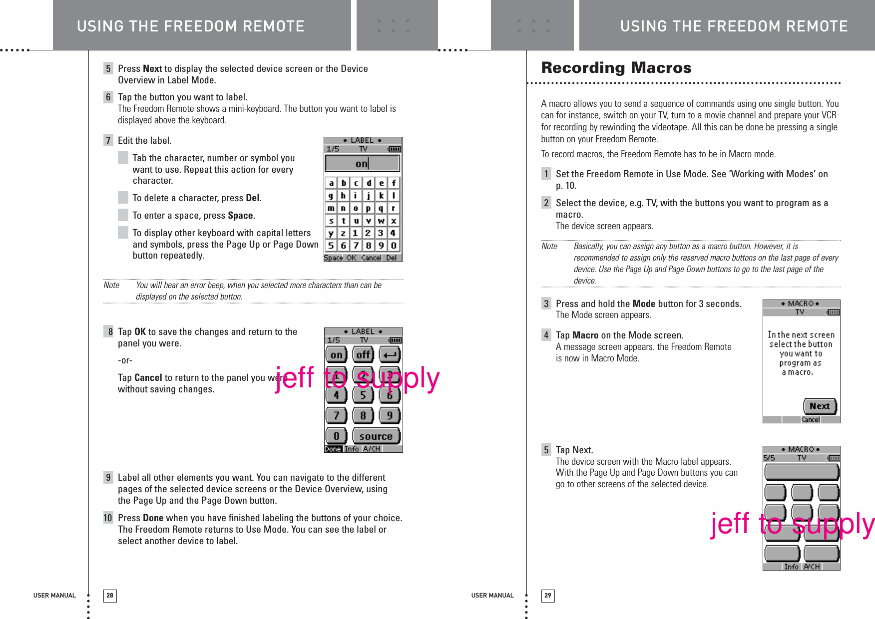 USER MANUAL 29USER MANUAL 285Press Next to display the selected device screen or the DeviceOverview in Label Mode.6Tap the button you want to label.The Freedom Remote shows a mini-keyboard. The button you want to label isdisplayed above the keyboard.7Edit the label.Tab the character, number or symbol you want to use. Repeat this action for everycharacter.To  delete a character, press Del.To  enter a space, press Space.To  display other keyboard with capital letters and symbols, press the Page Up or Page Downbutton repeatedly.Note You will hear an error beep, when you selected more characters than can bedisplayed on the selected button.8Tap OK to save the changes and return to the panel you were.-or-Tap Cancel to return to the panel you were without saving changes.9Label all other elements you want. You can navigate to the differentpages of the selected device screens or the Device Overview, usingthe Page Up and the Page Down button.10 Press Done when you have finished labeling the buttons of your choice.The Freedom Remote returns to Use Mode. You can see the label orselect another device to label.Recording MacrosA macro allows you to send a sequence of commands using one single button. Youcan for instance, switch on your TV, turn to a movie channel and prepare your VCRfor recording by rewinding the videotape. All this can be done be pressing a singlebutton on your Freedom Remote.To record macros, the Freedom Remote has to be in Macro mode.1Set the Freedom Remote in Use Mode. See ‘Working with Modes’ on p. 10.2Select the device, e.g. TV, with the buttons you want to program as amacro.The device screen appears.Note Basically, you can assign any button as a macro button. However, it isrecommended to assign only the reserved macro buttons on the last page of everydevice. Use the Page Up and Page Down buttons to go to the last page of thedevice.3Press and hold the Mode button for 3 seconds.The Mode screen appears.4Tap Macro on the Mode screen.A message screen appears. the Freedom Remoteis now in Macro Mode. 5Tap Next.The device screen with the Macro label appears. With the Page Up and Page Down buttons you can go to other screens of the selected device.USING THE FREEDOM REMOTE USING THE FREEDOM REMOTEjeff to supplyjeff to supply