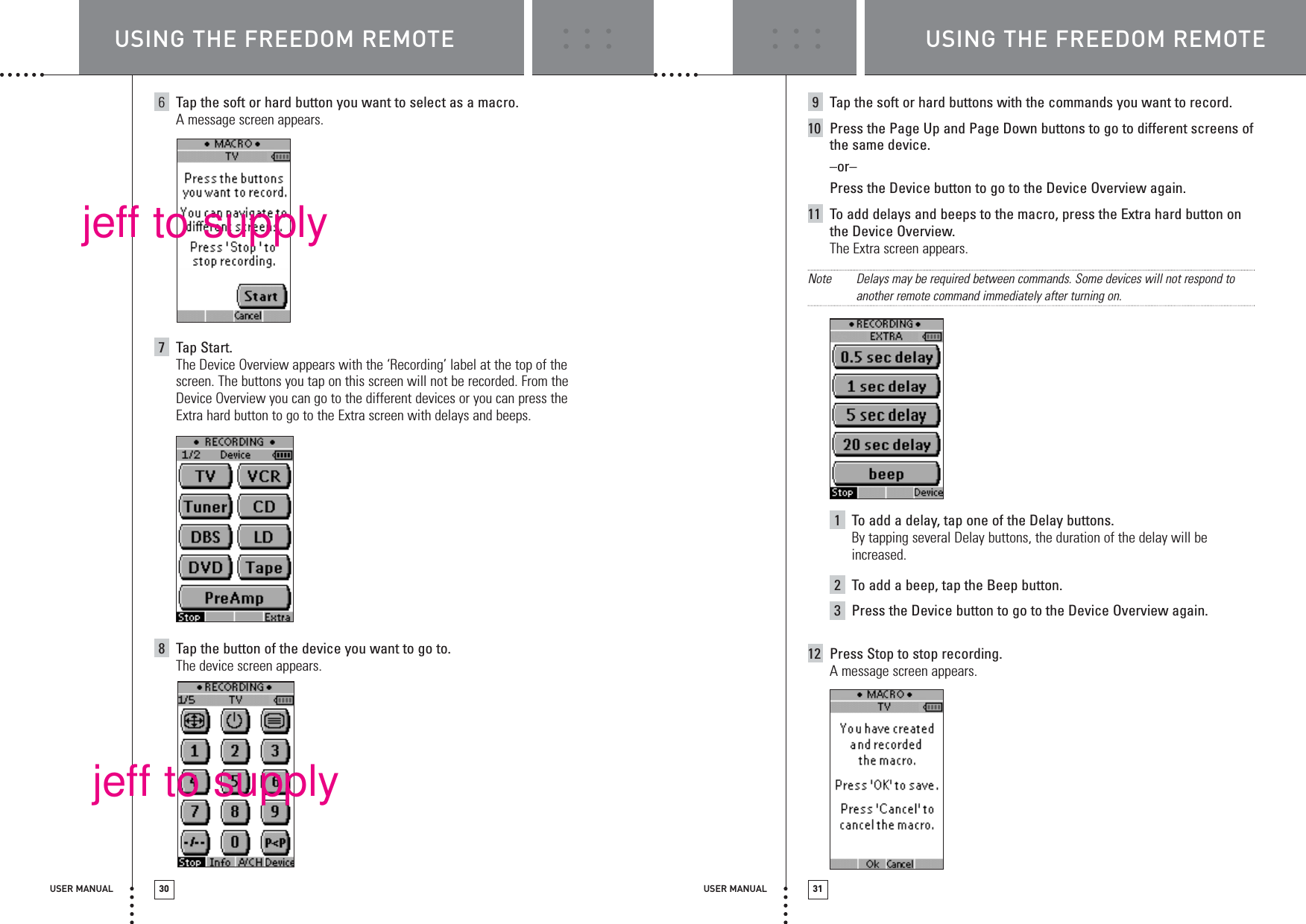 USER MANUAL 31USER MANUAL 306Tap the soft or hard button you want to select as a macro.A message screen appears.7Tap Start.The Device Overview appears with the ‘Recording’ label at the top of thescreen. The buttons you tap on this screen will not be recorded. From theDevice Overview you can go to the different devices or you can press the Extra hard button to go to the Extra screen with delays and beeps.8Tap the button of the device you want to go to.The device screen appears.9Tap the soft or hard buttons with the commands you want to record.10 Press the Page Up and Page Down buttons to go to different screens ofthe same device.–or–Press the Device button to go to the Device Overview again.11 To add delays and beeps to the macro, press the Extra hard button onthe Device Overview.The Extra screen appears.Note Delays may be required between commands. Some devices will not respond toanother remote command immediately after turning on.1To add a delay, tap one of the Delay buttons.By tapping several Delay buttons, the duration of the delay will beincreased.2To add a beep, tap the Beep button.3Press the Device button to go to the Device Overview again.12 Press Stop to stop recording.A message screen appears.USING THE FREEDOM REMOTE USING THE FREEDOM REMOTEjeff to supplyjeff to supply