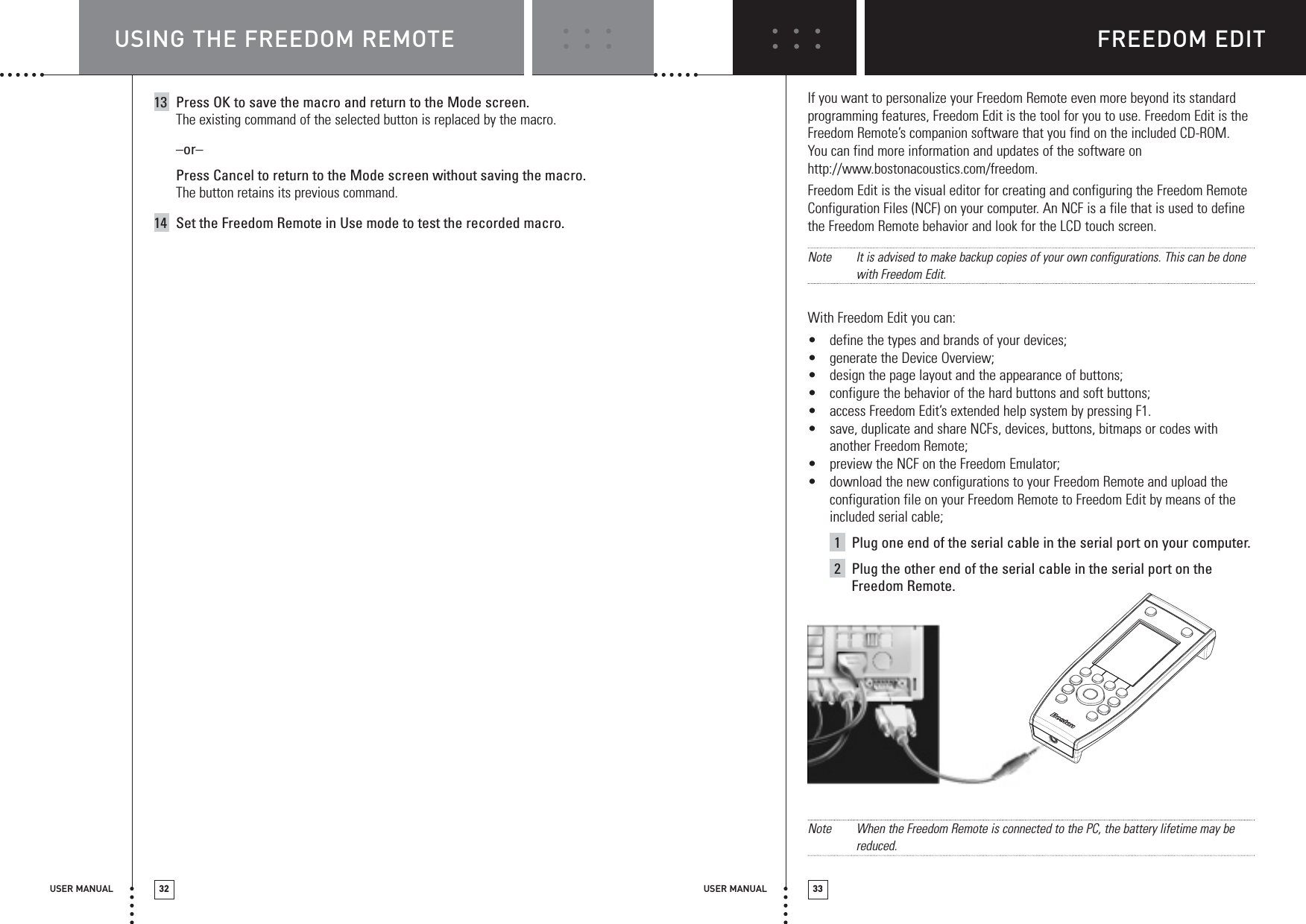 FREEDOM EDITUSER MANUAL 33USING THE FREEDOM REMOTEUSER MANUAL 3213 Press OK to save the macro and return to the Mode screen.The existing command of the selected button is replaced by the macro.–or–Press Cancel to return to the Mode screen without saving the macro.The button retains its previous command.14 Set the Freedom Remote in Use mode to test the recorded macro.NIf you want to personalize your Freedom Remote even more beyond its standardprogramming features, Freedom Edit is the tool for you to use. Freedom Edit is theFreedom Remote’s companion software that you find on the included CD-ROM.You can find more information and updates of the software onhttp://www.bostonacoustics.com/freedom.Freedom Edit is the visual editor for creating and configuring the Freedom RemoteConfiguration Files (NCF) on your computer. An NCF is a file that is used to definethe Freedom Remote behavior and look for the LCD touch screen.Note It is advised to make backup copies of your own configurations. This can be donewith Freedom Edit.With Freedom Edit you can:•define the types and brands of your devices;•generate the Device Overview;•design the page layout and the appearance of buttons;•configure the behavior of the hard buttons and soft buttons;•access Freedom Edit’s extended help system by pressing F1.•save, duplicate and share NCFs, devices, buttons, bitmaps or codes withanother Freedom Remote;•preview the NCF on the Freedom Emulator;•download the new configurations to your Freedom Remote and upload theconfiguration file on your Freedom Remote to Freedom Edit by means of theincluded serial cable;1Plug one end of the serial cable in the serial port on your computer.2Plug the other end of the serial cable in the serial port on theFreedom Remote.Note When the Freedom Remote is connected to the PC, the battery lifetime may bereduced.