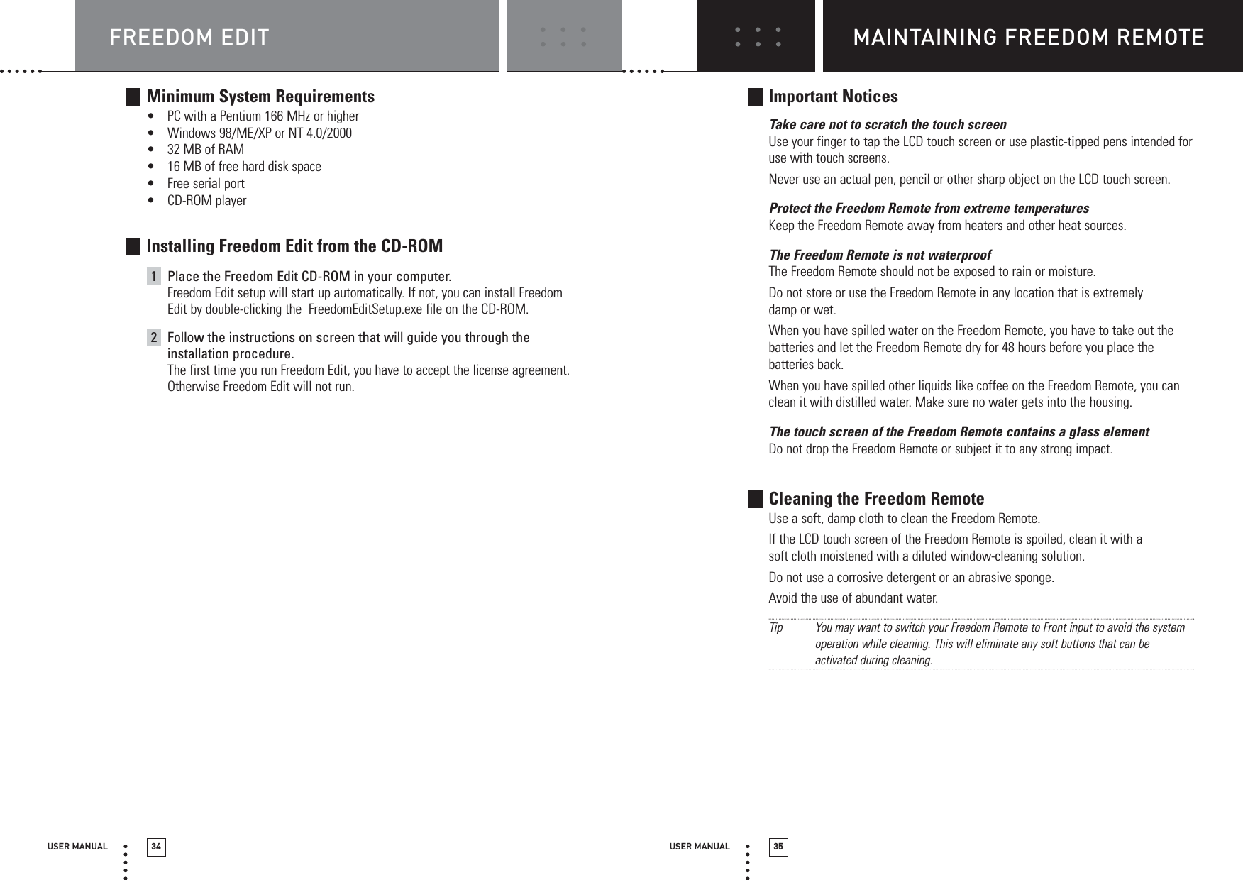 USER MANUAL 35USER MANUAL 34Minimum System Requirements•PC with a Pentium 166 MHz or higher•Windows 98/ME/XP or NT 4.0/2000•32 MB of RAM•16 MB of free hard disk space•Free serial port•CD-ROM playerInstalling Freedom Edit from the CD-ROM1Place the Freedom Edit CD-ROM in your computer.Freedom Edit setup will start up automatically. If not, you can install FreedomEdit by double-clicking the  FreedomEditSetup.exe file on the CD-ROM.2Follow the instructions on screen that will guide you through theinstallation procedure.The first time you run Freedom Edit, you have to accept the license agreement.Otherwise Freedom Edit will not run.Important NoticesTake care not to scratch the touch screenUse your finger to tap the LCD touch screen or use plastic-tipped pens intended foruse with touch screens.Never use an actual pen, pencil or other sharp object on the LCD touch screen.Protect the Freedom Remote from extreme temperaturesKeep the Freedom Remote away from heaters and other heat sources.The Freedom Remote is not waterproofThe Freedom Remote should not be exposed to rain or moisture.Do not store or use the Freedom Remote in any location that is extremelydamp or wet.When you have spilled water on the Freedom Remote, you have to take out thebatteries and let the Freedom Remote dry for 48 hours before you place thebatteries back.When you have spilled other liquids like coffee on the Freedom Remote, you canclean it with distilled water. Make sure no water gets into the housing.The touch screen of the Freedom Remote contains a glass elementDo not drop the Freedom Remote or subject it to any strong impact.Cleaning the Freedom RemoteUse a soft, damp cloth to clean the Freedom Remote.If the LCD touch screen of the Freedom Remote is spoiled, clean it with asoft cloth moistened with a diluted window-cleaning solution.Do not use a corrosive detergent or an abrasive sponge.Avoid the use of abundant water.TipYou may want to switch your Freedom Remote to Front input to avoid the systemoperation while cleaning. This will eliminate any soft buttons that can beactivated during cleaning.MAINTAINING FREEDOM REMOTEFREEDOM EDIT