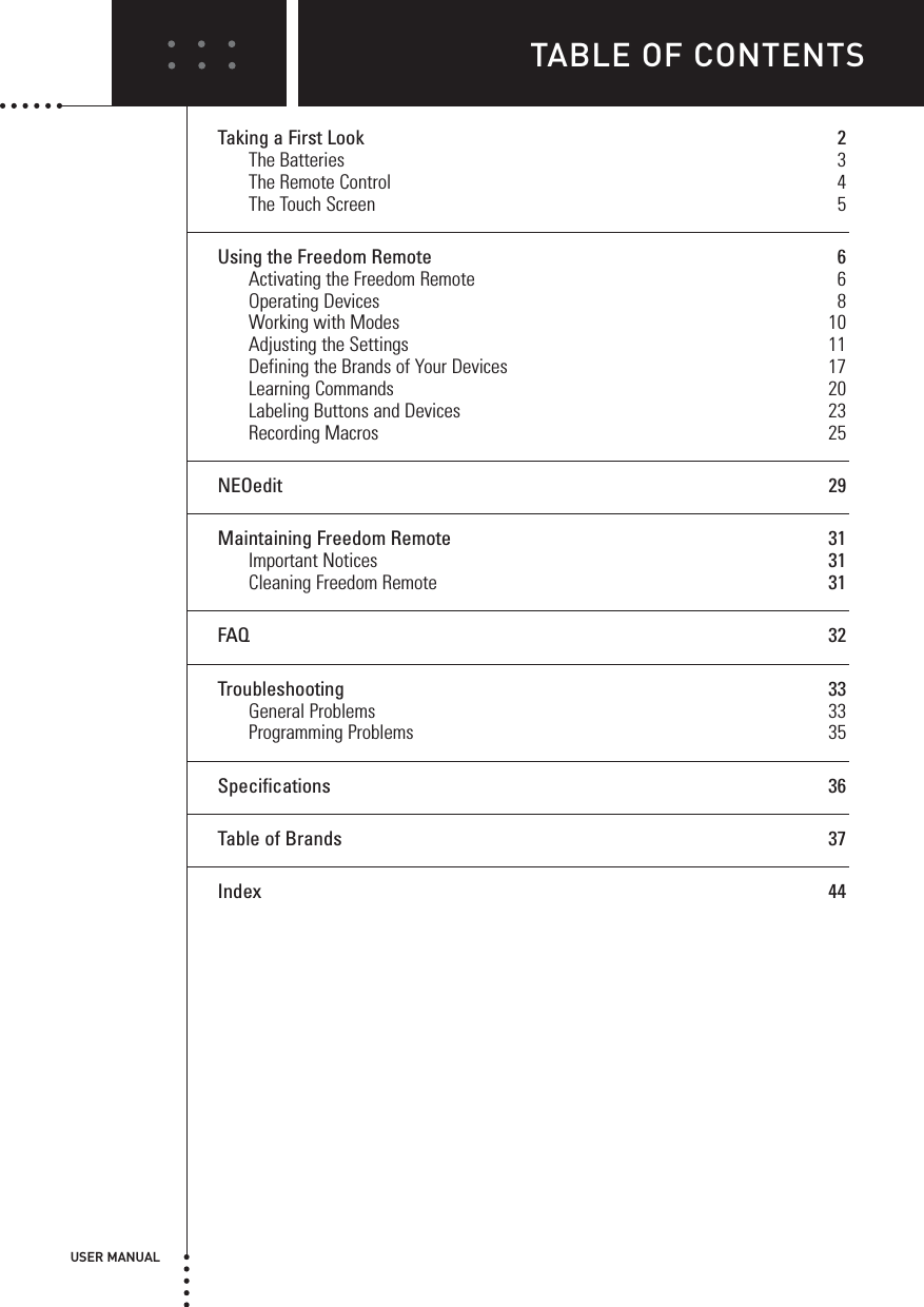 USER MANUALTABLE OF CONTENTSTaking a First Look 2The Batteries 3The Remote Control 4The Touch Screen 5Using the Freedom Remote 6Activating the Freedom Remote 6Operating Devices 8Working with Modes 10Adjusting the Settings 11Defining the Brands of Your Devices 17Learning Commands 20Labeling Buttons and Devices 23Recording Macros 25NEOedit 29Maintaining Freedom Remote 31Important Notices 31Cleaning Freedom Remote 31FAQ 32Troubleshooting 33General Problems 33Programming Problems 35Specifications 36Table of Brands 37Index 44