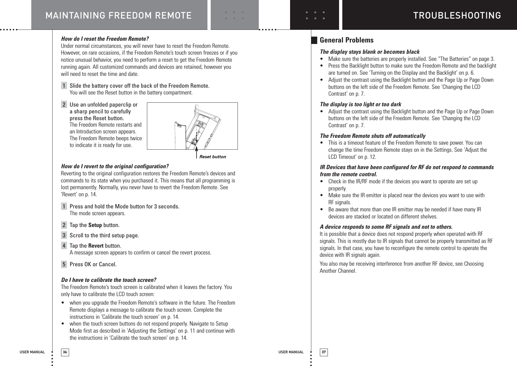 TROUBLESHOOTINGUSER MANUAL 37MAINTAINING FREEDOM REMOTEUSER MANUAL 36How do I reset the Freedom Remote?Under normal circumstances, you will never have to reset the Freedom Remote.However, on rare occasions, if the Freedom Remote’s touch screen freezes or if younotice unusual behavior, you need to perform a reset to get the Freedom Remoterunning again. All customized commands and devices are retained, however youwill need to reset the time and date.1Slide the battery cover off the back of the Freedom Remote.You will see the Reset button in the battery compartment.2Use an unfolded paperclip or a sharp pencil to carefully press the Reset button.The Freedom Remote restarts andan Introduction screen appears. The Freedom Remote beeps twiceto indicate it is ready for use.How do I revert to the original configuration? Reverting to the original configuration restores the Freedom Remote’s devices andcommands to its state when you purchased it. This means that all programming islost permanently. Normally, you never have to revert the Freedom Remote. See‘Revert’ on p. 14. 1Press and hold the Mode button for 3 seconds.The mode screen appears.2Tap the Setup button.3Scroll to the third setup page.4Tap the Revert button.A message screen appears to confirm or cancel the revert process.5Press OK or Cancel.Do I have to calibrate the touch screen?The Freedom Remote’s touch screen is calibrated when it leaves the factory. Youonly have to calibrate the LCD touch screen:•when you upgrade the Freedom Remote’s software in the future. The FreedomRemote displays a message to calibrate the touch screen. Complete theinstructions in ‘Calibrate the touch screen’ on p. 14.•when the touch screen buttons do not respond properly. Navigate to SetupMode first as described in ‘Adjusting the Settings’ on p. 11 and continue withthe instructions in ‘Calibrate the touch screen’ on p. 14.General ProblemsThe display stays blank or becomes black•Make sure the batteries are properly installed. See “The Batteries” on page 3.•Press the Backlight button to make sure the Freedom Remote and the backlightare turned on. See ‘Turning on the Display and the Backlight’ on p. 6.•Adjust the contrast using the Backlight button and the Page Up or Page Downbuttons on the left side of the Freedom Remote. See ‘Changing the LCDContrast’ on p. 7.The display is too light or too dark•Adjust the contrast using the Backlight button and the Page Up or Page Downbuttons on the left side of the Freedom Remote. See ‘Changing the LCDContrast’ on p. 7.The Freedom Remote shuts off automatically•This is a timeout feature of the Freedom Remote to save power. You canchange the time Freedom Remote stays on in the Settings. See ‘Adjust theLCD Timeout’ on p. 12.IR Devices that have been configured for RF do not respond to commandsfrom the remote control.•Check in the IR/RF mode if the devices you want to operate are set upproperly. •Make sure the IR emitter is placed near the devices you want to use with RF signals.•Be aware that more than one IR emitter may be needed if have many IRdevices are stacked or located on different shelves.A device responds to some RF signals and not to others.It is possible that a device does not respond properly when operated with RFsignals. This is mostly due to IR signals that cannot be properly transmitted as RFsignals. In that case, you have to reconfigure the remote control to operate thedevice with IR signals again.You also may be receiving interference from another RF device, see ChoosingAnother Channel.Reset button