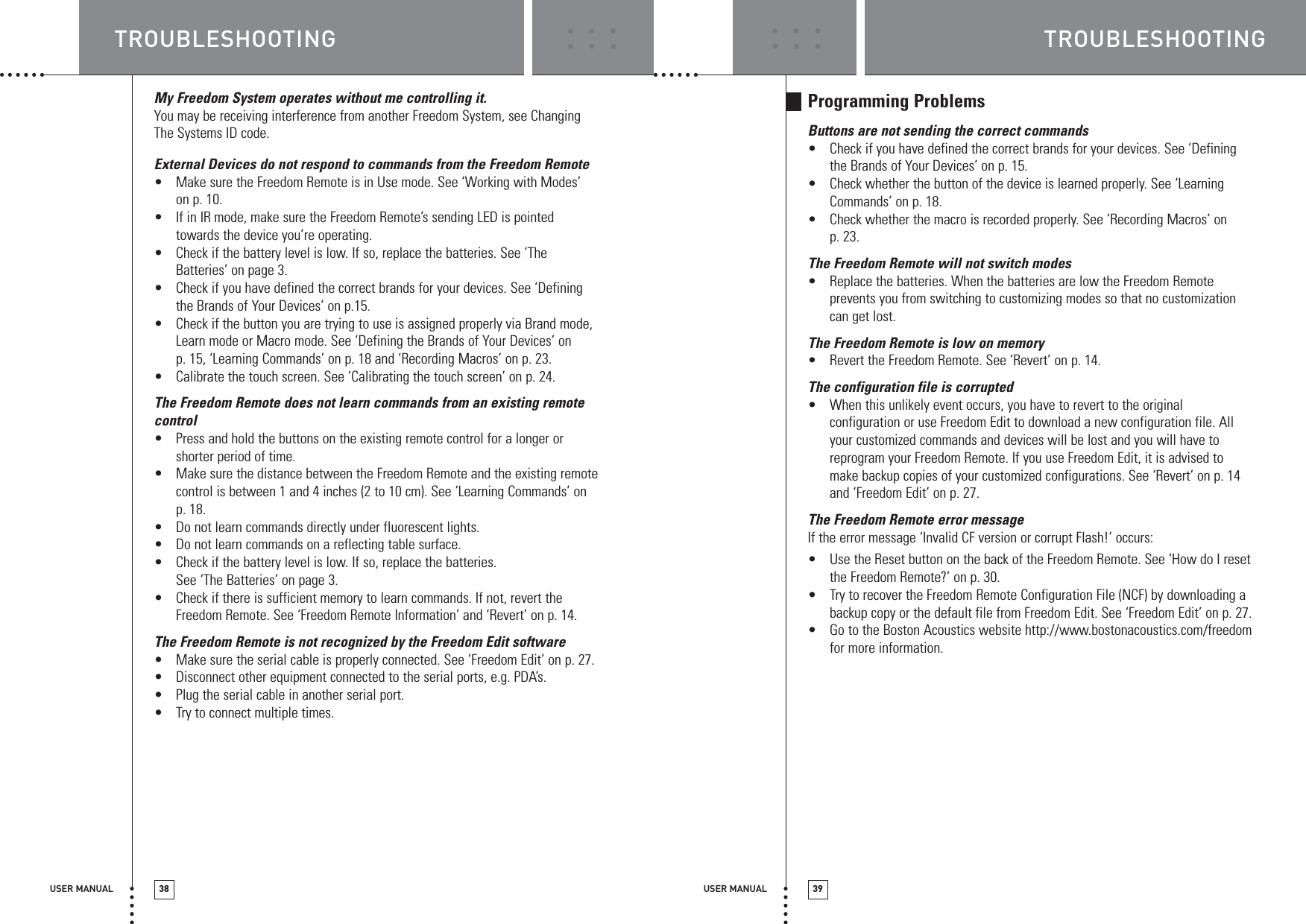 TROUBLESHOOTINGUSER MANUAL 39TROUBLESHOOTINGUSER MANUAL 38My Freedom System operates without me controlling it.You may be receiving interference from another Freedom System, see ChangingThe Systems ID code.External Devices do not respond to commands from the Freedom Remote•Make sure the Freedom Remote is in Use mode. See ‘Working with Modes’ on p. 10.•If in IR mode, make sure the Freedom Remote’s sending LED is pointedtowards the device you’re operating.•Check if the battery level is low. If so, replace the batteries. See ‘TheBatteries’ on page 3.•Check if you have defined the correct brands for your devices. See ‘Definingthe Brands of Your Devices’ on p.15.•Check if the button you are trying to use is assigned properly via Brand mode,Learn mode or Macro mode. See ‘Defining the Brands of Your Devices’ on p. 15, ‘Learning Commands’ on p. 18 and ‘Recording Macros’ on p. 23.•Calibrate the touch screen. See ‘Calibrating the touch screen’ on p. 24.The Freedom Remote does not learn commands from an existing remotecontrol•Press and hold the buttons on the existing remote control for a longer orshorter period of time.•Make sure the distance between the Freedom Remote and the existing remotecontrol is between 1 and 4 inches (2 to 10 cm). See ‘Learning Commands’ on p. 18.•Do not learn commands directly under fluorescent lights.•Do not learn commands on a reflecting table surface.•Check if the battery level is low. If so, replace the batteries. See ‘The Batteries’ on page 3.•Check if there is sufficient memory to learn commands. If not, revert theFreedom Remote. See ‘Freedom Remote Information’ and ‘Revert’ on p. 14.The Freedom Remote is not recognized by the Freedom Edit software•Make sure the serial cable is properly connected. See ‘Freedom Edit’ on p. 27.•Disconnect other equipment connected to the serial ports, e.g. PDA’s.•Plug the serial cable in another serial port.•Try to connect multiple times.Programming ProblemsButtons are not sending the correct commands•Check if you have defined the correct brands for your devices. See ‘Definingthe Brands of Your Devices’ on p. 15.•Check whether the button of the device is learned properly. See ‘LearningCommands’ on p. 18.•Check whether the macro is recorded properly. See ‘Recording Macros’ on p. 23.The Freedom Remote will not switch modes•Replace the batteries. When the batteries are low the Freedom Remoteprevents you from switching to customizing modes so that no customizationcan get lost.The Freedom Remote is low on memory•Revert the Freedom Remote. See ‘Revert’ on p. 14.The configuration file is corrupted•When this unlikely event occurs, you have to revert to the originalconfiguration or use Freedom Edit to download a new configuration file. Allyour customized commands and devices will be lost and you will have toreprogram your Freedom Remote. If you use Freedom Edit, it is advised tomake backup copies of your customized configurations. See ‘Revert’ on p. 14and ‘Freedom Edit’ on p. 27.The Freedom Remote error messageIf the error message ‘Invalid CF version or corrupt Flash!’ occurs:•Use the Reset button on the back of the Freedom Remote. See ‘How do I resetthe Freedom Remote?’ on p. 30.•Try to recover the Freedom Remote Configuration File (NCF) by downloading abackup copy or the default file from Freedom Edit. See ‘Freedom Edit’ on p. 27.•Go to the Boston Acoustics website http://www.bostonacoustics.com/freedomfor more information.