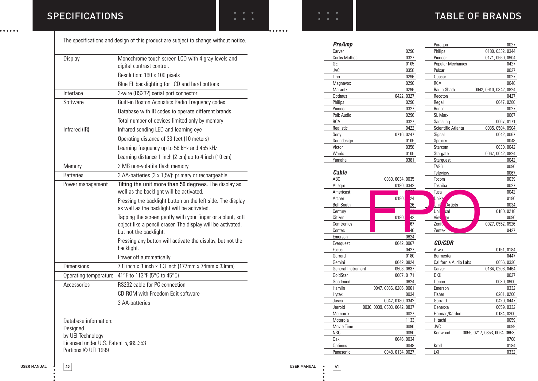TABLE OF BRANDSUSER MANUAL 41SPECIFICATIONSUSER MANUAL 40The specifications and design of this product are subject to change without notice.Display  Monochrome touch screen LCD with 4 gray levels anddigital contrast control.Resolution: 160 x 100 pixelsBlue EL backlighting for LCD and hard buttonsInterface  3-wire (RS232) serial port connectorSoftware  Built-in Boston Acoustics Radio Frequency codesDatabase with IR codes to operate different brandsTotal number of devices limited only by memoryInfrared (IR)  Infrared sending LED and learning eyeOperating distance of 33 feet (10 meters)Learning frequency up to 56 kHz and 455 kHzLearning distance 1 inch (2 cm) up to 4 inch (10 cm) Memory  2 MB non-volatile flash memoryBatteries  3 AA-batteries (3 x 1,5V): primary or rechargeablePower management Tilting the unit more than 50 degrees. The display aswell as the backlight will be activated.Pressing the backlight button on the left side. The displayas well as the backlight will be activated.Tapping the screen gently with your finger or a blunt, softobject like a pencil eraser. The display will be activated,but not the backlight.Pressing any button will activate the display, but not thebacklight.Power off automaticallyDimensions  7.8 inch x 3 inch x 1.3 inch (177mm x 74mm x 33mm)Operating temperature 41°F to 113°F (5°C to 45°C)Accessories  RS232 cable for PC connectionCD-ROM with Freedom Edit software3 AA-batteriesDatabase information:Designed by UEI TechnologyLicensed under U.S. Patent 5,689,353Portions © UEI 1999PreAmpCarver 0296Curtis Mathes 0327GE 0105JVC 0358Linn 0296Magnavox 0296Marantz 0296Optimus 0422, 0327Philips 0296Pioneer 0327Polk Audio 0296RCA 0327Realistic 0422Sony 0716, 0247Soundesign 0105Victor 0358Wards 0105Yamaha 0381CableABC 0030, 0034, 0035Allegro 0180, 0342Americast 0926Archer 0180, 0824Bell South 0926Century 0180Citizen 0180, 0342Comtronics 0067Contec 0046Emerson 0824Everquest 0042, 0067Focus 0427Garrard 0180Gemini 0042, 0824General Instrument 0503, 0837GoldStar 0067, 0171Goodmind 0824Hamlin 0047, 0036, 0286, 0061Hytex 0034Jasco 0042, 0180, 0342Jerrold 0030, 0039, 0503, 0042, 0837Memorex 0027Motorola 1133Movie Time 0090NSC 0090Oak 0046, 0034Optimus 0048Panasonic 0048, 0134, 0027Paragon 0027Philips 0180, 0332, 0344Pioneer 0171, 0560, 0904Popular Mechanics 0427Pulsar 0027Quasar 0027RCA 0048Radio Shack 0042, 0910, 0342, 0824Recoton 0427Regal 0047, 0286Runco 0027SL Marx 0067Samsung 0067, 0171Scientific Atlanta 0035, 0504, 0904Signal 0042, 0067Sprucer 0048Starcom 0030, 0042Stargate 0067, 0042, 0824Starquest 0042TV86 0090Teleview 0067Tocom 0039Toshiba 0027Tusa 0042Unika 0180United Artists 0034Universal 0180, 0218Viewstar 0090Zenith 0027, 0552, 0926Zentek 0427CD/CDRAiwa 0151, 0184Burmester 0447California Audio Labs 0056, 0330Carver 0184, 0206, 0464DKK 0027Denon 0030, 0900Emerson 0332Fisher 0201, 0206Garrard 0420, 0447Genexxa 0059, 0332Harman/Kardon 0184, 0200Hitachi 0059JVC 0099Kenwood 0055, 0217, 0853, 0064, 0653, 0708Krell 0184LXI 0332FPO