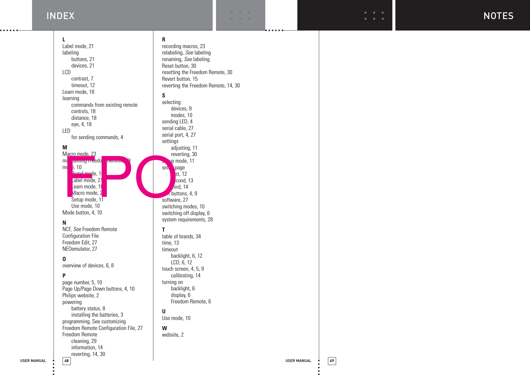 USER MANUAL 49INDEXUSER MANUAL 48NOTESLLabel mode, 21labelingbuttons, 21devices, 21LCDcontrast, 7timeout, 12Learn mode, 18learningcommands from existing remotecontrols, 18distance, 18eye, 4, 18LED for sending commands, 4MMacro mode, 23maintaining Freedom Remote, 29mode, 10Brand mode, 15Label mode, 21Learn mode, 18Macro mode, 23Setup mode, 11Use mode, 10Mode button, 4, 10NNCF, See Freedom RemoteConfiguration FileFreedom Edit, 27NEOemulator, 27Ooverview of devices, 6, 8Ppage number, 5, 10Page Up/Page Down buttons, 4, 10Philips website, 2poweringbattery status, 8installing the batteries, 3programming, See customizingFreedom Remote Configuration File, 27Freedom Remotecleaning, 29information, 14reverting, 14, 30Rrecording macros, 23relabeling, See labelingrenaming, See labelingReset button, 30resetting the Freedom Remote, 30Revert button, 15reverting the Freedom Remote, 14, 30Sselectingdevices, 9modes, 10sending LED, 4serial cable, 27serial port, 4, 27settingsadjusting, 11reverting, 30Setup mode, 11setup pagefirst, 12second, 13third, 14soft buttons, 4, 9software, 27switching modes, 10switching off display, 6system requirements, 28Ttable of brands, 34time, 13timeoutbacklight, 6, 12LCD, 6, 12touch screen, 4, 5, 9calibrating, 14turning onbacklight, 6display, 6Freedom Remote, 6UUse mode, 10Wwebsite, 2FPO