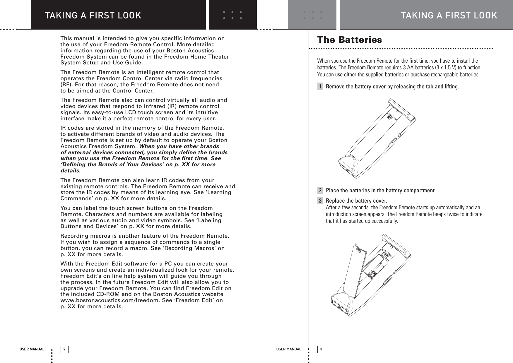 USER MANUAL 3TAKING A FIRST LOOKUSER MANUAL 2TAKING A FIRST LOOKThe BatteriesWhen you use the Freedom Remote for the first time, you have to install thebatteries. The Freedom Remote requires 3 AA-batteries (3 x 1.5 V) to function.You can use either the supplied batteries or purchase rechargeable batteries.1Remove the battery cover by releasing the tab and lifting.2Place the batteries in the battery compartment.3Replace the battery cover.After a few seconds, the Freedom Remote starts up automatically and anintroduction screen appears. The Freedom Remote beeps twice to indicatethat it has started up successfully.USER MANUAL 2This manual is intended to give you specific information on the use of your Freedom Remote Control. More detailedinformation regarding the use of your Boston AcousticsFreedom System can be found in the Freedom Home TheaterSystem Setup and Use Guide.The Freedom Remote is an intelligent remote control thatoperates the Freedom Control Center via radio frequencies(RF). For that reason, the Freedom Remote does not need to be aimed at the Control Center. The Freedom Remote also can control virtually all audio andvideo devices that respond to infrared (IR) remote controlsignals. Its easy-to-use LCD touch screen and its intuitiveinterface make it a perfect remote control for every user.IR codes are stored in the memory of the Freedom Remote, to activate different brands of video and audio devices. TheFreedom Remote is set up by default to operate your BostonAcoustics Freedom System. When you have other brands of external devices connected, you simply define the brandswhen you use the Freedom Remote for the first time. See‘Defining the Brands of Your Devices’ on p. XX for moredetails.The Freedom Remote can also learn IR codes from yourexisting remote controls. The Freedom Remote can receive andstore the IR codes by means of its learning eye. See ‘LearningCommands’ on p. XX for more details.You can label the touch screen buttons on the FreedomRemote. Characters and numbers are available for labelingas well as various audio and video symbols. See ‘LabelingButtons and Devices’ on p. XX for more details.Recording macros is another feature of the Freedom Remote. If you wish to assign a sequence of commands to a singlebutton, you can record a macro. See ‘Recording Macros’ on p. XX for more details.With the Freedom Edit software for a PC you can create yourown screens and create an individualized look for your remote.Freedom Edit’s on line help system will guide you through the process. In the future Freedom Edit will also allow you toupgrade your Freedom Remote. You can find Freedom Edit onthe included CD-ROM and on the Boston Acoustics websitewww.bostonacoustics.com/freedom. See ‘Freedom Edit’ on p. XX for more details.