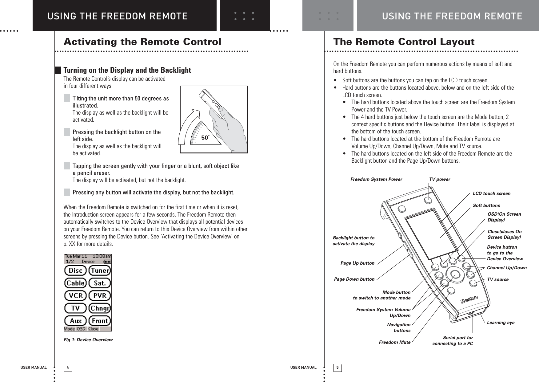 USER MANUAL 5USING THE FREEDOM REMOTEUSING THE FREEDOM REMOTEUSER MANUAL 4Activating the Remote ControlTurning on the Display and the BacklightThe Remote Control’s display can be activatedin four different ways:Tilting the unit more than 50 degrees asillustrated.The display as well as the backlight will beactivated.Pressing the backlight button on theleft side.The display as well as the backlight willbe activated.Tapping the screen gently with your finger or a blunt, soft object likea pencil eraser.The display will be activated, but not the backlight.Pressing any button will activate the display, but not the backlight.When the Freedom Remote is switched on for the first time or when it is reset,the Introduction screen appears for a few seconds. The Freedom Remote thenautomatically switches to the Device Overview that displays all potential deviceson your Freedom Remote. You can return to this Device Overview from within otherscreens by pressing the Device button. See ‘Activating the Device Overview’ onp. XX for more details.Fig 1: Device OverviewThe Remote Control LayoutOn the Freedom Remote you can perform numerous actions by means of soft andhard buttons.•Soft buttons are the buttons you can tap on the LCD touch screen.•Hard buttons are the buttons located above, below and on the left side of theLCD touch screen. •The hard buttons located above the touch screen are the Freedom SystemPower and the TV Power. •The 4 hard buttons just below the touch screen are the Mode button, 2context specific buttons and the Device button. Their label is displayed atthe bottom of the touch screen.•The hard buttons located at the bottom of the Freedom Remote areVolume Up/Down, Channel Up/Down, Mute and TV source.•The hard buttons located on the left side of the Freedom Remote are theBacklight button and the Page Up/Down buttons.Freedom System Power TV powerSerial port for connecting to a PCBacklight button toactivate the displayPage Up buttonPage Down buttonLCD touch screenSoft buttonsOSD(On ScreenDisplay)Close(closes OnScreen Display)Device buttonto go to theDevice OverviewNavigationbuttonsFreedom MuteMode buttonto switch to another modeFreedom System VolumeUp/DownChannel Up/DownTV sourceLearning eye