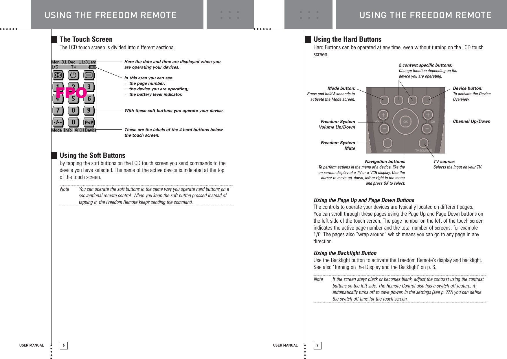USER MANUAL 7USING THE FREEDOM REMOTEUsing the Hard ButtonsHard Buttons can be operated at any time, even without turning on the LCD touchscreen.Using the Page Up and Page Down ButtonsThe controls to operate your devices are typically located on different pages. You can scroll through these pages using the Page Up and Page Down buttons onthe left side of the touch screen. The page number on the left of the touch screenindicates the active page number and the total number of screens, for example1/6. The pages also “wrap around” which means you can go to any page in anydirection.Using the Backlight ButtonUse the Backlight button to activate the Freedom Remote’s display and backlight.See also ‘Turning on the Display and the Backlight’ on p. 6.Note If the screen stays black or becomes blank, adjust the contrast using the contrastbuttons on the left side. The Remote Control also has a switch-off feature: itautomatically turns off to save power. In the settings (see p. ???) you can definethe switch-off time for the touch screen.USING THE FREEDOM REMOTEUSER MANUAL 6The Touch ScreenThe LCD touch screen is divided into different sections:Using the Soft ButtonsBy tapping the soft buttons on the LCD touch screen you send commands to thedevice you have selected. The name of the active device is indicated at the topof the touch screen.Note You can operate the soft buttons in the same way you operate hard buttons on aconventional remote control. When you keep the soft button pressed instead oftapping it, the Freedom Remote keeps sending the command.Here the date and time are displayed when youare operating your devices.In this area you can see:·the page number;·the device you are operating;·the battery level indicator.With these soft buttons you operate your device.These are the labels of the 4 hard buttons belowthe touch screen.Device button:To  activate the DeviceOverview.Channel Up/Down2 context specific buttons:Change function depending on thedevice you are operating.Mode button:Press and hold 3 seconds toactivate the Mode screen.TV source:Selects the input on your TV.Navigation buttons:To  perform actions in the menu of a device, like theon screen display of a TV or a VCR display. Use thecursor to move up, down, left or right in the menuand press OK to select. Freedom SystemVolume Up/DownFreedom SystemMuteFPO