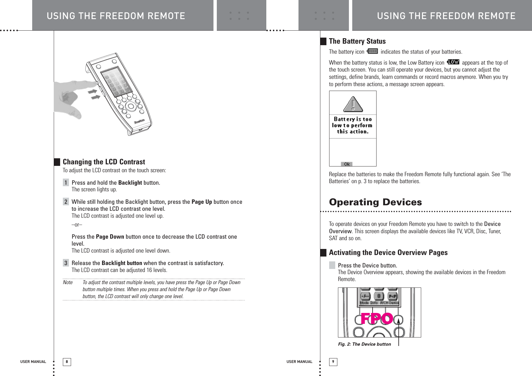 USING THE FREEDOM REMOTE USING THE FREEDOM REMOTEUSER MANUAL 8USER MANUAL 9Changing the LCD ContrastTo adjust the LCD contrast on the touch screen:1Press and hold the Backlight button.The screen lights up.2While still holding the Backlight button, press the Page Up button onceto increase the LCD contrast one level.The LCD contrast is adjusted one level up.–or–Press the Page Down button once to decrease the LCD contrast onelevel.The LCD contrast is adjusted one level down.3Release the Backlight button when the contrast is satisfactory.The LCD contrast can be adjusted 16 levels.Note To adjust the contrast multiple levels, you have press the Page Up or Page Downbutton multiple times. When you press and hold the Page Up or Page Downbutton, the LCD contrast will only change one level.The Battery StatusThe battery icon  indicates the status of your batteries.When the battery status is low, the Low Battery icon  appears at the top ofthe touch screen. You can still operate your devices, but you cannot adjust thesettings, define brands, learn commands or record macros anymore. When you tryto perform these actions, a message screen appears.Replace the batteries to make the Freedom Remote fully functional again. See ‘TheBatteries’ on p. 3 to replace the batteries.Operating DevicesTo operate devices on your Freedom Remote you have to switch to the DeviceOverview. This screen displays the available devices like TV, VCR, Disc, Tuner,SAT and so on.Activating the Device Overview PagesPress the Device button.The Device Overview appears, showing the available devices in the FreedomRemote.Fig. 2: The Device buttonFPO