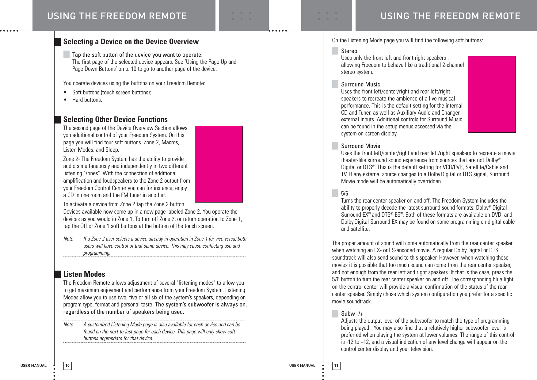 USING THE FREEDOM REMOTE USING THE FREEDOM REMOTEUSER MANUAL 10 USER MANUAL 11Selecting a Device on the Device OverviewTap the soft button of the device you want to operate.The first page of the selected device appears. See ‘Using the Page Up andPage Down Buttons’ on p. 10 to go to another page of the device.You operate devices using the buttons on your Freedom Remote:•Soft buttons (touch screen buttons);•Hard buttons.Selecting Other Device FunctionsThe second page of the Device Overview Section allowsyou additional control of your Freedom System. On thispage you will find four soft buttons. Zone 2, Macros,Listen Modes, and Sleep.Zone 2- The Freedom System has the ability to provideaudio simultaneously and independently in two differentlistening &quot;zones&quot;. With the connection of additionalamplification and loudspeakers to the Zone 2 output fromyour Freedom Control Center you can for instance, enjoy a CD in one room and the FM tuner in another.To activate a device from Zone 2 tap the Zone 2 button. Devices available now come up in a new page labeled Zone 2. You operate thedevices as you would in Zone 1. To turn off Zone 2, or return operation to Zone 1,tap the Off or Zone 1 soft buttons at the bottom of the touch screen.Note If a Zone 2 user selects a device already in operation in Zone 1 (or vice versa) bothusers will have control of that same device. This may cause conflicting use andprogramming.Listen ModesThe Freedom Remote allows adjustment of several &quot;listening modes&quot; to allow youto get maximum enjoyment and performance from your Freedom System. ListeningModes allow you to use two, five or all six of the system’s speakers, depending onprogram type, format and personal taste. The system’s subwoofer is always on,regardless of the number of speakers being used.Note A customized Listening Mode page is also available for each device and can befound on the next-to-last page for each device. This page will only show softbuttons appropriate for that device.On the Listening Mode page you will find the following soft buttons: StereoUses only the front left and front right speakers ,allowing Freedom to behave like a traditional 2-channelstereo system.Surround MusicUses the front left/center/right and rear left/rightspeakers to recreate the ambience of a live musicalperformance. This is the default setting for the internalCD and Tuner, as well as Auxiliary Audio and Changerexternal inputs. Additional controls for Surround Musiccan be found in the setup menus accessed via thesystem on-screen display.Surround MovieUses the front left/center/right and rear left/right speakers to recreate a movietheater-like surround sound experience from sources that are not Dolby®Digital or DTS®. This is the default setting for VCR/PVR, Satellite/Cable andTV. If any external source changes to a DolbyDigital or DTS signal, SurroundMovie mode will be automatically overridden. 5/6Turns the rear center speaker on and off. The Freedom System includes theability to properly decode the latest surround sound formats: Dolby®DigitalSurround EX™and DTS®-ES™. Both of these formats are available on DVD, andDolbyDigital Surround EX may be found on some programming on digital cableand satellite.The proper amount of sound will come automatically from the rear center speakerwhen watching an EX- or ES-encoded movie. A regular DolbyDigital or DTSsoundtrack will also send sound to this speaker. However, when watching thesemovies it is possible that too much sound can come from the rear center speaker,and not enough from the rear left and right speakers. If that is the case, press the5/6 button to turn the rear center speaker on and off. The corresponding blue lighton the control center will provide a visual confirmation of the status of the rearcenter speaker. Simply chose which system configuration you prefer for a specificmovie soundtrack.Subw -/+Adjusts the output level of the subwoofer to match the type of programmingbeing played.  You may also find that a relatively higher subwoofer level ispreferred when playing the system at lower volumes. The range of this controlis -12 to +12, and a visual indication of any level change will appear on thecontrol center display and your television.