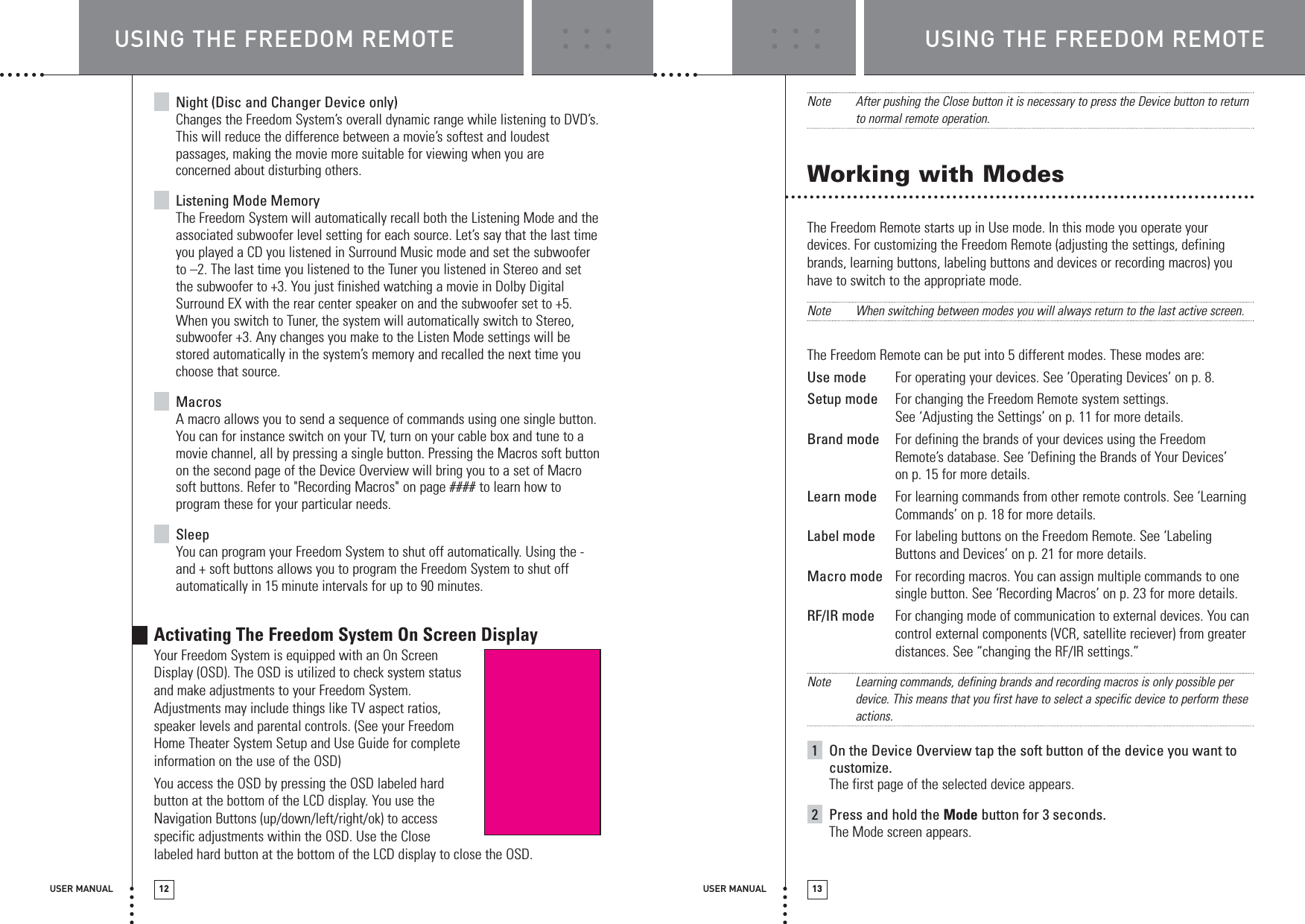 USER MANUAL 12USING THE FREEDOM REMOTE USING THE FREEDOM REMOTEUSER MANUAL 13Night (Disc and Changer Device only)Changes the Freedom System’s overall dynamic range while listening to DVD’s.This will reduce the difference between a movie’s softest and loudestpassages, making the movie more suitable for viewing when you areconcerned about disturbing others.Listening Mode MemoryThe Freedom System will automatically recall both the Listening Mode and theassociated subwoofer level setting for each source. Let’s say that the last timeyou played a CD you listened in Surround Music mode and set the subwooferto –2. The last time you listened to the Tuner you listened in Stereo and setthe subwoofer to +3. You just finished watching a movie in Dolby DigitalSurround EX with the rear center speaker on and the subwoofer set to +5.When you switch to Tuner, the system will automatically switch to Stereo,subwoofer +3. Any changes you make to the Listen Mode settings will bestored automatically in the system’s memory and recalled the next time youchoose that source.MacrosA macro allows you to send a sequence of commands using one single button.You can for instance switch on your TV, turn on your cable box and tune to amovie channel, all by pressing a single button. Pressing the Macros soft buttonon the second page of the Device Overview will bring you to a set of Macrosoft buttons. Refer to &quot;Recording Macros&quot; on page #### to learn how toprogram these for your particular needs.SleepYou can program your Freedom System to shut off automatically. Using the -and + soft buttons allows you to program the Freedom System to shut offautomatically in 15 minute intervals for up to 90 minutes.Activating The Freedom System On Screen DisplayYour Freedom System is equipped with an On Screen Display (OSD). The OSD is utilized to check system status and make adjustments to your Freedom System. Adjustments may include things like TV aspect ratios, speaker levels and parental controls. (See your Freedom Home Theater System Setup and Use Guide for complete information on the use of the OSD)You access the OSD by pressing the OSD labeled hard button at the bottom of the LCD display. You use the Navigation Buttons (up/down/left/right/ok) to access specific adjustments within the OSD. Use the Close labeled hard button at the bottom of the LCD display to close the OSD. Note After pushing the Close button it is necessary to press the Device button to returnto normal remote operation.Working with ModesThe Freedom Remote starts up in Use mode. In this mode you operate yourdevices. For customizing the Freedom Remote (adjusting the settings, definingbrands, learning buttons, labeling buttons and devices or recording macros) youhave to switch to the appropriate mode.Note When switching between modes you will always return to the last active screen.The Freedom Remote can be put into 5 different modes. These modes are:Use mode For operating your devices. See ‘Operating Devices’ on p. 8. Setup mode For changing the Freedom Remote system settings. See ‘Adjusting the Settings’ on p. 11 for more details.  Brand mode For defining the brands of your devices using the FreedomRemote’s database. See ‘Defining the Brands of Your Devices’on p. 15 for more details. Learn mode For learning commands from other remote controls. See ‘LearningCommands’ on p. 18 for more details.Label mode For labeling buttons on the Freedom Remote. See ‘LabelingButtons and Devices’ on p. 21 for more details.  Macro mode For recording macros. You can assign multiple commands to onesingle button. See ‘Recording Macros’ on p. 23 for more details.  RF/IR mode For changing mode of communication to external devices. You cancontrol external components (VCR, satellite reciever) from greaterdistances. See “changing the RF/IR settings.” Note Learning commands, defining brands and recording macros is only possible perdevice. This means that you first have to select a specific device to perform theseactions.1On the Device Overview tap the soft button of the device you want tocustomize.The first page of the selected device appears.2Press and hold the Mode button for 3 seconds.The Mode screen appears.