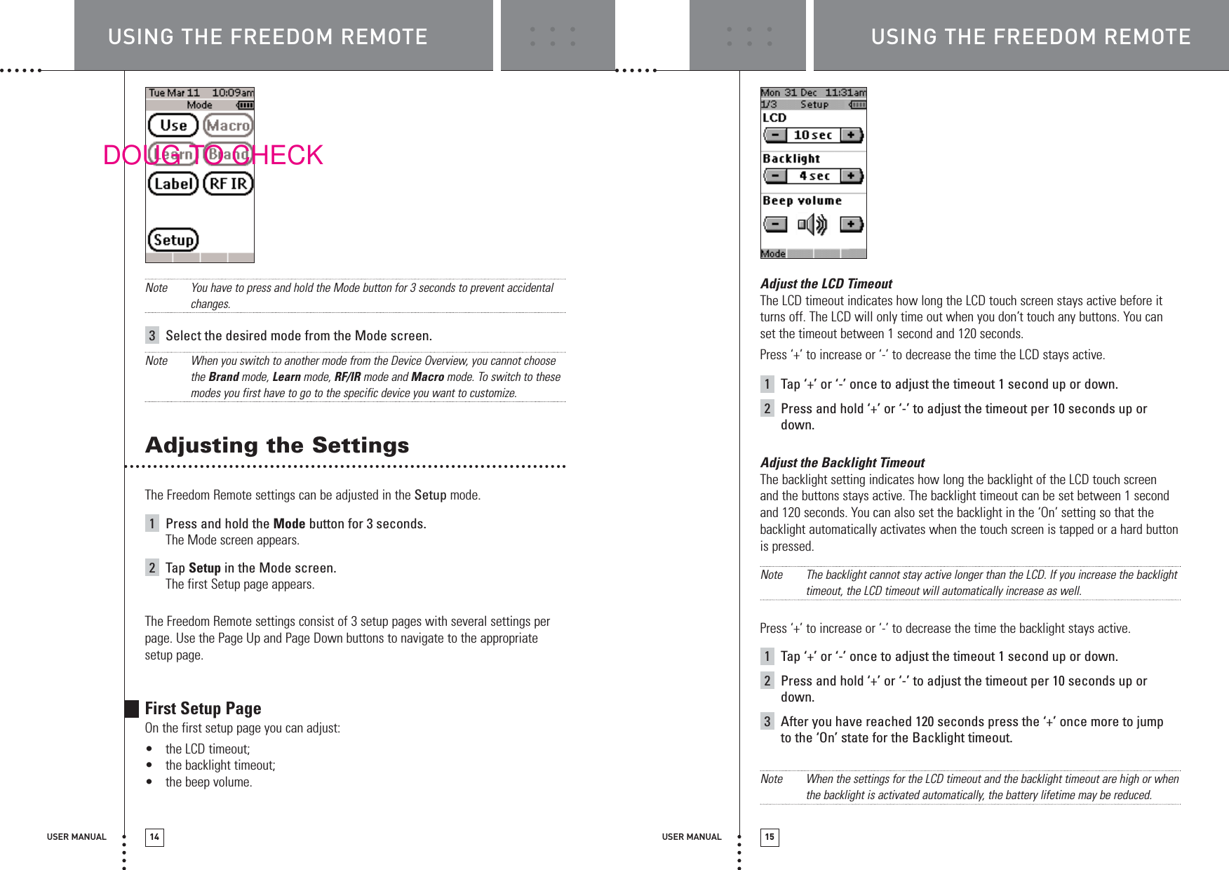 USER MANUAL 14 USER MANUAL 15Note You have to press and hold the Mode button for 3 seconds to prevent accidentalchanges.3Select the desired mode from the Mode screen.Note When you switch to another mode from the Device Overview, you cannot choosethe Brand mode, Learn mode, RF/IR mode and Macro mode. To switch to thesemodes you first have to go to the specific device you want to customize.Adjusting the SettingsThe Freedom Remote settings can be adjusted in the Setup mode.1Press and hold the Mode button for 3 seconds.The Mode screen appears.2Tap Setup in the Mode screen.The first Setup page appears. The Freedom Remote settings consist of 3 setup pages with several settings perpage. Use the Page Up and Page Down buttons to navigate to the appropriatesetup page.First Setup PageOn the first setup page you can adjust:•the LCD timeout;•the backlight timeout;•the beep volume.Adjust the LCD TimeoutThe LCD timeout indicates how long the LCD touch screen stays active before itturns off. The LCD will only time out when you don’t touch any buttons. You canset the timeout between 1 second and 120 seconds.Press ‘+’ to increase or ‘-’ to decrease the time the LCD stays active.1Tap ‘+’ or ‘-’ once to adjust the timeout 1 second up or down.2Press and hold ‘+’ or ‘-’ to adjust the timeout per 10 seconds up ordown.Adjust the Backlight TimeoutThe backlight setting indicates how long the backlight of the LCD touch screen and the buttons stays active. The backlight timeout can be set between 1 secondand 120 seconds. You can also set the backlight in the ‘On’ setting so that thebacklight automatically activates when the touch screen is tapped or a hard buttonis pressed.Note The backlight cannot stay active longer than the LCD. If you increase the backlighttimeout, the LCD timeout will automatically increase as well.Press ‘+’ to increase or ‘-’ to decrease the time the backlight stays active.1Tap ‘+’ or ‘-’ once to adjust the timeout 1 second up or down.2Press and hold ‘+’ or ‘-’ to adjust the timeout per 10 seconds up ordown.3After you have reached 120 seconds press the ‘+’ once more to jump to the ‘On’ state for the Backlight timeout.Note When the settings for the LCD timeout and the backlight timeout are high or whenthe backlight is activated automatically, the battery lifetime may be reduced.USING THE FREEDOM REMOTE USING THE FREEDOM REMOTEDOUG TO CHECK