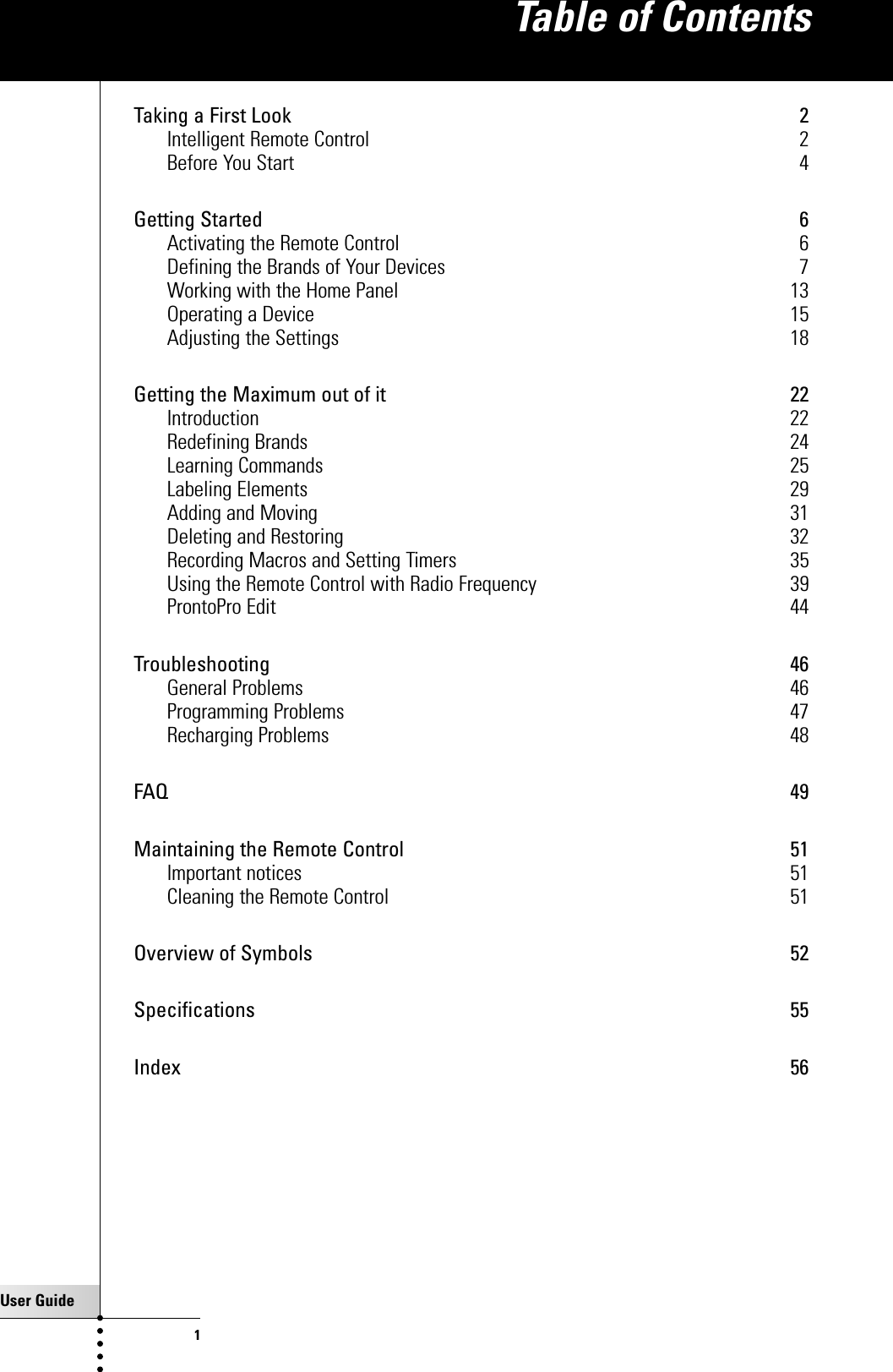 User Guide1Taking a First Look 2Intelligent Remote Control 2Before You Start 4Getting Started 6Activating the Remote Control 6Defining the Brands of Your Devices 7Working with the Home Panel 13Operating a Device 15Adjusting the Settings 18Getting the Maximum out of it 22Introduction 22Redefining Brands 24Learning Commands 25Labeling Elements 29Adding and Moving 31Deleting and Restoring 32Recording Macros and Setting Timers 35Using the Remote Control with Radio Frequency 39ProntoPro Edit 44Troubleshooting 46General Problems 46Programming Problems 47Recharging Problems 48FAQ 49Maintaining the Remote Control 51Important notices 51Cleaning the Remote Control 51Overview of Symbols 52Specifications 55Index 56Table of Contents