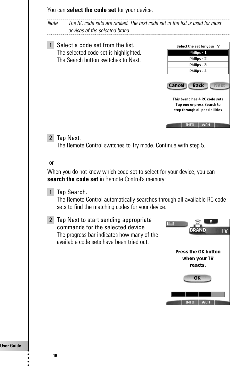 User Guide10You can select the code set for your device:Note The RC code sets are ranked. The first code set in the list is used for mostdevices of the selected brand.1 Select a code set from the list.The selected code set is highlighted. The Search button switches to Next.2 Tap Next.The Remote Control switches to Try mode. Continue with step 5.-or-When you do not know which code set to select for your device, you cansearch the code set in Remote Control’s memory:1 Tap Search.The Remote Control automatically searches through all available RC codesets to find the matching codes for your device.2 Tap Next to start sending appropriate commands for the selected device.The progress bar indicates how many of the available code sets have been tried out.Getting Started