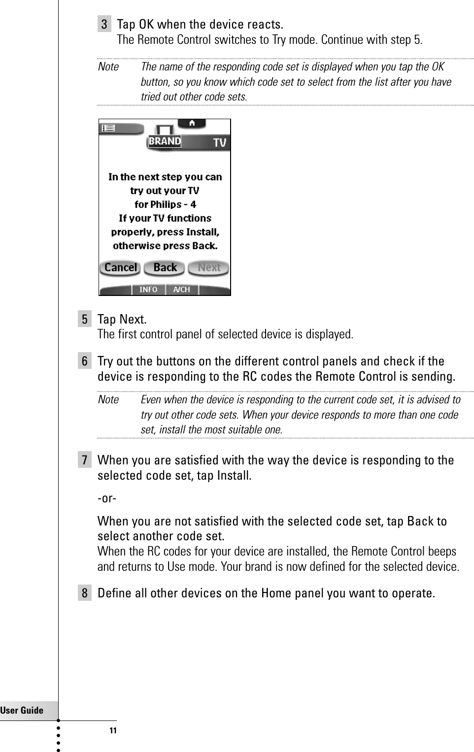 User Guide113 Tap OK when the device reacts.The Remote Control switches to Try mode. Continue with step 5.Note The name of the responding code set is displayed when you tap the OKbutton, so you know which code set to select from the list after you havetried out other code sets. 5 Tap Next.The first control panel of selected device is displayed.6 Try out the buttons on the different control panels and check if thedevice is responding to the RC codes the Remote Control is sending. Note Even when the device is responding to the current code set, it is advised totry out other code sets. When your device responds to more than one codeset, install the most suitable one.7 When you are satisfied with the way the device is responding to theselected code set, tap Install.-or-When you are not satisfied with the selected code set, tap Back toselect another code set.When the RC codes for your device are installed, the Remote Control beepsand returns to Use mode. Your brand is now defined for the selected device.8 Define all other devices on the Home panel you want to operate.Getting Started